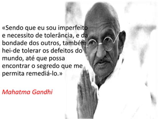 «Sendo que eu sou imperfeito
e necessito de tolerância, e da
bondade dos outros, também
hei-de tolerar os defeitos do
mundo, até que possa
encontrar o segredo que me
permita remediá-lo.»
Mahatma Gandhi
