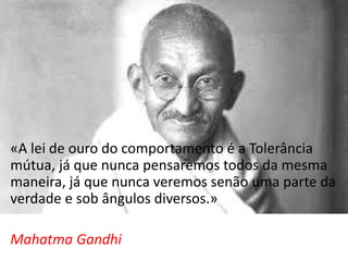 «A lei de ouro do comportamento é a Tolerância
mútua, já que nunca pensaremos todos da mesma
maneira, já que nunca veremos senão uma parte da
verdade e sob ângulos diversos.»
Mahatma Gandhi