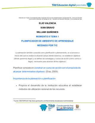 Elaborado por: Equipo Univ ersidad del Valle en desarrollo del Conv enio interadministrativ o de asociación No. 4143.0.27.016-2015
suscrito entre el Municipio de Santiago de Cali – Secretaría de Educación Municipal y la Univ ersidad del Valle
ELIO VALENCIA
IVAN BRAVO
WILLIAM QUIÑONES
MOMENTO II TEMA 1
PLANIFICADOR DE AMBIENTE DE APRENDIZAJE
MEDIADO POR TIC
La planeación también conocida como planificación o planeamiento, es el proceso a
través del cual se analiza la situación actual (dónde estamos), se establecen objetivos
(dónde queremos llegar) y se definen las estrategias y cursos de acción (cómo vamos a
llegar), necesarios para alcanzar dichos objetivos1
.
Planificar consiste en construir un curso de acción con el propósito de
alcanzar determinados objetivos. (Díaz, 2005)
Importancia de la planeación o planificación
● Propicia el desarrollo de la institución educativa al establecer
métodos de utilización racional de los recursos.
1
Fuente: GESTIOPOLIS http://www.gestiopolis.com/herramientas-de-planeacion-administrativa/
 