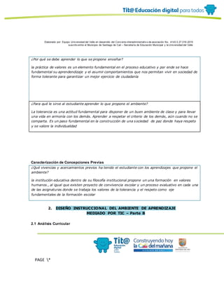 Elaborado por: Equipo Univ ersidad del Valle en desarrollo del Conv enio interadministrativ o de asociación No. 4143.0.27.016-2015
suscrito entre el Municipio de Santiago de Cali – Secretaría de Educación Municipal y la Univ ersidad del Valle
PAGE *
MERGEF
ORMAT
13
¿Por qué se debe aprender lo que se propone enseñar?
la práctica de valores es un elemento fundamental en el proceso educativo y por ende se hace
fundamental su aprendendizaje y el asumir comportamientos que nos permitan vivir en sociedad de
forma tolerante para garantizar un mejor ejercicio de ciudadanía
¿Para qué le sirve al estudiante aprender lo que propone el ambiente?
La tolerancia es una actitud fundamental para disponer de un buen ambiente de clase y para llevar
una vida en armonía con los demás. Aprender a respetar el criterio de los demás, aún cuando no se
comparta. Es un paso fundamental en la construcción de una sociedad de paz donde haya respeto
y se valore la individualidad
Caracterización de Concepciones Previas
¿Qué vivencias y acercamientos previos ha tenido el estudiante con los aprendizajes que propone el
ambiente?
la institución educativa dentro de su filosofía institucional propone un una formación en valores
humanos , al igual que existen proyecto de convivencia escolar y un proceso evaluativo en cada una
de las asignaturas donde se trabaja los valores de la tolerancia y el respeto como eje
fundamentales de la formación escolar
2. DISEÑO INSTRUCCIONAL DEL AMBIENTE DE APRENDIZAJE
MEDIADO POR TIC – Parte B
2.1 Análisis Curricular
 