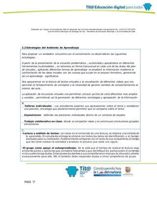 Elaborado por: Equipo Univ ersidad del Valle en desarrollo del Conv enio interadministrativ o de asociación No. 4143.0.27.016-2015
suscrito entre el Municipio de Santiago de Cali – Secretaría de Educación Municipal y la Univ ersidad del Valle
PAGE *
MERGEF
ORMAT
13
2.2 Estrategias del Ambiente de Aprendizaje
Para propiciar un verdadero encuentro con el conocimiento se desarrollaran las siguientes
estrategias:
A partir de la presentación de la situación problemática , sustentada y apoyándose en diferentes
herramientas multimediales , se retomara en forma transversal en cada una de las áreas del plan
de estudios , aplicando diferentes formas de aprendizaje se ampliará la información mediante la
confrontación de las ideas iniciales con las nuevas que surjan en el proceso formativo, generando
así un aprendizaje significativo.
Nos apoyaremos en la lectura de textos virtuales y la visualización de diferentes videos que nos
permitan el fortalecimiento de conceptos y la necesidad de generar cambios de comportamientos al
interior del aula .
La aplicación de encuestas virtuales nos permitiran conocer puntos de vista diferentes mas amplios
y variados , permitiendo así la generación de diferentes estrategias y apropiación de la información
B.
_ Talleres individuales : Los estudiantes exponen sus apreciaciones sobre el tema y establecen
una posición, estrategia que posteriormente permitirá que se comparta sobre el tema.
_ Exposiciones: defender las posiciones individuales dentro de un contexto de respeto.
_ Trabajo colaborativo en clase: donde se comparten ideas y se construyen conclusiones grupales
conclusiones
C.
-Lectura y análisis de textos: con base en el contenido de una lectura, se elabora una síntesis de
lo aprendido. El estudiante entrega la síntesis con todos los datos de identificación, y el tiempo
dedicado para su realización. Posteriormente comparan con el resto de sus compañeros el tiempo
que les tomó realizar la actividad y analizan el proceso que cada uno siguió.
-El grupo como apoyo al autoaprendizaje: Se le pide que al tiempo de realizar la lectura vaya
anotando juicios y opiniones que considera relevantes y que identifique los puntos sobre el contenido
en los cuales tenga dudas.Estasdudas las plantea a sus compañeros en elgrupo de discusión,abierto
exclusivamente para ello. Allí, él también debe responder dudas a otros compañeros de grupo
 