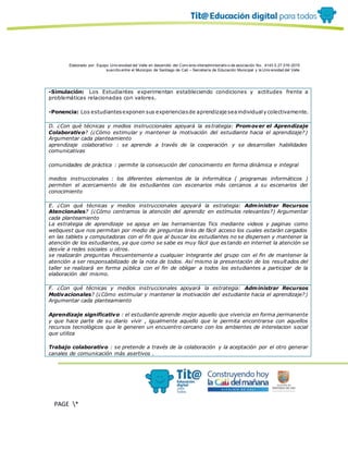 Elaborado por: Equipo Univ ersidad del Valle en desarrollo del Conv enio interadministrativ o de asociación No. 4143.0.27.016-2015
suscrito entre el Municipio de Santiago de Cali – Secretaría de Educación Municipal y la Univ ersidad del Valle
PAGE *
MERGEF
ORMAT
13
-Simulación: Los Estudiantes experimentan estableciendo condiciones y actitudes frente a
problemáticas relacionadas con valores.
-Ponencia: Los estudiantesexponen sus experienciasde aprendizaje seaindividualy colectivamente.
D. ¿Con qué técnicas y medios instruccionales apoyará la estrategia: Promover el Aprendizaje
Colaborativo? (¿Cómo estimular y mantener la motivación del estudiante hacia el aprendizaje?)
Argumentar cada planteamiento
aprendizaje colaborativo : se aprende a través de la cooperación y se desarrollan habilidades
comunicativas
comunidades de práctica : permite la consecución del conocimiento en forma dinámica e integral
medios instruccionales : los diferentes elementos de la informática ( programas informáticos )
permiten el acercamiento de los estudiantes con escenarios más cercanos a su escenarios del
conocimiento
E. ¿Con qué técnicas y medios instruccionales apoyará la estrategia: Administrar Recursos
Atencionales? (¿Cómo centramos la atención del aprendiz en estímulos relevantes?) Argumentar
cada planteamiento
La estrategia de aprendizaje se apoya en las herramientas Tics mediante videos y paginas como
webquest que nos permitan por medio de preguntas links de fácil acceso los cuales estarán cargados
en las tablets y computadoras con el fin que al buscar los estudiantes no se dispersen y mantener la
atención de los estudiantes, ya que como se sabe es muy fácil que estando en internet la atención se
desvíe a redes sociales u otros.
se realizarán preguntas frecuentemente a cualquier integrante del grupo con el fin de mantener la
atención a ser responsabilizado de la nota de todos. Así mismo la presentación de los resultados del
taller se realizará en forma pública con el fin de obligar a todos los estudiantes a participar de la
elaboración del mismo.
F. ¿Con qué técnicas y medios instruccionales apoyará la estrategia: Administrar Recursos
Motivacionales? (¿Cómo estimular y mantener la motivación del estudiante hacia el aprendizaje?)
Argumentar cada planteamiento
Aprendizaje significativo : el estudiante aprende mejor aquello que vivencia en forma permanente
y que hace parte de su diario vivir , igualmente aquello que le permita encontrarse con aquellos
recursos tecnológicos que le generen un encuentro cercano con los ambientes de interelacion social
que utiliza
Trabajo colaborativo : se pretende a través de la colaboración y la aceptación por el otro generar
canales de comunicación más asertivos .
 