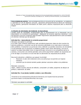 Elaborado por: Equipo Univ ersidad del Valle en desarrollo del Conv enio interadministrativ o de asociación No. 4143.0.27.016-2015
suscrito entre el Municipio de Santiago de Cali – Secretaría de Educación Municipal y la Univ ersidad del Valle
PAGE *
MERGEF
ORMAT
13
Comunidades de práctica :esta estrategia permitira el encuentro de los estudiantes, se colaborara
y aprendera en pro de objetivos comunes , generando permanentemente el deseo por interactuar
con los demás y generando interrelación de índole social y afectiva importantes para su desarrollo
integral
2.3 Diseño de Actividades del Ambiente de Aprendizaje
¿Cuáles serán las actividades fundamentales para el procesamiento de la información que se
desarrollarán en el ambiente de aprendizaje? –Realización de acciones cognitivas relevantes-, ¿Con
qué técnicas y recursos se apoyará cada actividad? Argumentar cada planteamiento sobre actividades
y la técnica o técnicas que las apoyarán
Actividad No. 1 Aprendiendo la variación proporcional.
Técnica(s) que apoyan la actividad
En el taller sobre variación proporcional cada estudiante proporciona ideas de cómo resolver los
distintos problemas y concertan cual de las soluciones planteadas es la mejor para el solucionar
dicho problema. Al presentar sus puntos de vista y defender sus posibles soluciones, los estudiantes
no solo aprenden que al solucionar un problema pueden existir varias alternativas, sino que al
exponer sus ideas estas deben tener un argumento para convencer a sus compañeros que es la
correcta y al escuchar a los demás aprenden como contra argumentar o debatir las respuestas con
el fin de llegar a la correcta a la ruta más fácil sin desmeritar las respuestas de los demás.
Recurso(s) educativos y didácticos que apoyan la actividad
- Reconocer el valor de la tolerancia como una actitud que nos permite ser mejores
individuos
- reconocer que los demás también pueden plantear soluciones válidas a los problemas.
Materiales necesarios :
videos , talleres escritos, lecturas de reflexión, computador y/o tablet, programas de dibujos de
gráficas y elaboración de tablas
Actividad No. 2 Los demás también existen y son diferentes
-Fomentar en los adolescentes actitudes de tolerancia y de respeto hacia las personas
que tienen ideas o conductas diferentes a las suyas.
Técnica(s) que apoyan la actividad
 