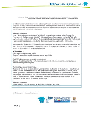 Elaborado por: Equipo Univ ersidad del Valle en desarrollo del Conv enio interadministrativ o de asociación No. 4143.0.27.016-2015
suscrito entre el Municipio de Santiago de Cali – Secretaría de Educación Municipal y la Univ ersidad del Valle
PAGE *
MERGEF
ORMAT
13
En el Taller cada estudiante observa cómo cada compañero/a ha resuelto el mismo problema, enriqueciendo así
sus puntos de vista y sus posibilidades de aprendizaje.Además,promueve dentro de los estudiantes una actitud
crítica constructiva al permitir el planteamiento de actividades de evaluación del trabajo de los demás según los
criterios previamente y claramente establecidos.
Materiales necesarios
Taller: “Aprendiendo a ser tolerante” y bolígrafo para cada participante. Video finalización
Por grupos de 4 a 6 personas, leen las “Historias de Juan, el super papa, y su familia” del taller
“Aprendiendo a ser tolerante”. Deben descubrir posibles prejuicios y comportamientos intolerantes,
y plantear cómo se deberían afrontar las distintas situaciones aceptando las diferencias.
A continuación, comparten tres situaciones de intolerancia con las que se han encontrado en la vida
real y sugieren propuestas para resolverlas. Para terminar, ya en gran grupo, se realiza puesta en
común de lo trabajado en los grupos pequeños.
Actividad No. 3
Técnica(s) que apoyan la actividad
Recurso(s) educativos y didácticos que apoyan la actividad
TALLER No.2 Construcción conjunta de conocimientos
Objetivo : Sensibilizar a los niños y niñas hacia el fortalecimiento de las relaciones interpersonal utilizando
diferentes estrategias tecnológicas
Técnica(s) que apoyan la actividad :
Durante las clases de ciencias sociales y competencias ciudadanas se hará alusión a los diferentes
hechos sociales donde se observa la falta de tolerancia en algunos momentos históricos , estos
hechos igualmente serán recreacionados mediante videos que permitan fundamentarlo de forma
mas integral. Se realizará un foro sobre estos hechos y se realizarán unas conclusiones al respecto.
luego se presentaran un trabajo o exposición utilizando las tic que permitan enriquecer la
importancia de los valores en especial la tolerancia
Materiales necesarios :
videos , talleres escritos, lecturas de reflexión, computador y/o tablet
2.4 Evaluación y retroalimentación
 