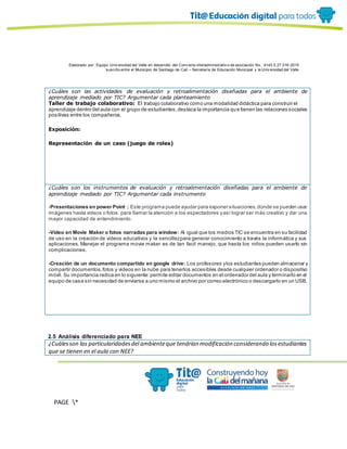Elaborado por: Equipo Univ ersidad del Valle en desarrollo del Conv enio interadministrativ o de asociación No. 4143.0.27.016-2015
suscrito entre el Municipio de Santiago de Cali – Secretaría de Educación Municipal y la Univ ersidad del Valle
PAGE *
MERGEF
ORMAT
13
¿Cuáles son las actividades de evaluación y retroalimentación diseñadas para el ambiente de
aprendizaje mediado por TIC? Argumentar cada planteamiento
Taller de trabajo colaborativo: El trabajo colaborativo como una modalidad didáctica para construir el
aprendizaje dentro del aula con el grupo de estudiantes,destaca la importancia que tienen las relaciones sociales
positivas entre los compañeros.
Exposición:
Representación de un caso (juego de roles)
¿Cuáles son los instrumentos de evaluación y retroalimentación diseñadas para el ambiente de
aprendizaje mediado por TIC? Argumentar cada instrumento
-Presentaciones en power Point : Este programa puede ayudar para exponer situaciones,donde se pueden usar
imágenes hasta videos o fotos, para llamar la atención a los espectadores yasí lograr ser más creativo y dar una
mayor capacidad de entendimiento.
-Video en Movie Maker o fotos narradas para window: Al igual que los medios TIC se encuentra en su facilidad
de uso en la creación de videos educativos y la sencillezpara generar conocimiento a través la informática y sus
aplicaciones. Manejar el programa movie maker es de tan facil manejo, que hasta los niños pueden usarlo sin
complicaciones.
-Creación de un documento compartido en google drive: Los profesores ylos estudiantes pueden almacenar y
compartir documentos,fotos y videos en la nube para tenerlos accesibles desde cualquier ordenador o dispositivo
móvil. Su importancia radica en lo siguiente:permite editar documentos en el ordenador del aula y terminarlo en el
equipo de casa sin necesidad de enviarse a uno mismo el archivo por correo electrónico o descargarlo en un USB.
2.5 Análisis diferenciado para NEE
¿Cuálesson las particularidadesdel ambienteque tendrían modificación considerando losestudiantes
que se tienen en el aula con NEE?
 