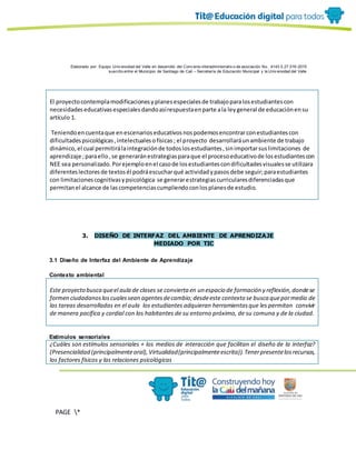Elaborado por: Equipo Univ ersidad del Valle en desarrollo del Conv enio interadministrativ o de asociación No. 4143.0.27.016-2015
suscrito entre el Municipio de Santiago de Cali – Secretaría de Educación Municipal y la Univ ersidad del Valle
PAGE *
MERGEF
ORMAT
13
El proyectocontemplamodificacionesyplanesespecialesde trabajoparalosestudiantescon
necesidadeseducativasespecialesdandoasírespuestaenparte ala leygeneral de educaciónensu
artículo 1.
Teniendoencuentaque enescenarioseducativosnospodemosencontrarconestudiantescon
dificultadespsicológicas,intelectualesofísicas; el proyecto desarrollaráunambiente de trabajo
dinámico,el cual permitirálaintegraciónde todoslosestudiantes,sinimportarsuslimitaciones de
aprendizaje ;paraello,se generaránestrategiasparaque el procesoeducativode losestudiantescon
NEE sea personalizado.Porejemploenel casode losestudiantescondificultadesvisualesse utilizara
diferenteslectoresde textosél podráescucharqué actividadypasosdebe seguir;paraestudiantes
con limitacionescognitivasypsicológica se generarestrategiascurricularesdiferenciadasque
permitanel alcance de lascompetenciascumpliendoconlosplanesde estudio.
3. DISEÑO DE INTERFAZ DEL AMBIENTE DE APRENDIZAJE
MEDIADO POR TIC
3.1 Diseño de Interfaz del Ambiente de Aprendizaje
Contexto ambiental
Este proyecto busca queel aula de clases se convierta en un espacio de formación y reflexión,dondese
formen ciudadanosloscualessean agentesdecambio;desdeeste contexto se busca quepormedio de
las tareas desarrolladas en el aula los estudiantes adquieran herramientasque les permitan convivir
de manera pacífica y cordial con los habitantes de su entorno próximo, de su comuna y de la ciudad.
Estímulos sensoriales
¿Cuáles son estímulos sensoriales + los medios de interacción que facilitan el diseño de la interfaz?
(Presencialidad (principalmenteoral),Virtualidad(principalmenteescrita)).Tenerpresentelosrecursos,
los factores físicos y las relaciones psicológicas
 