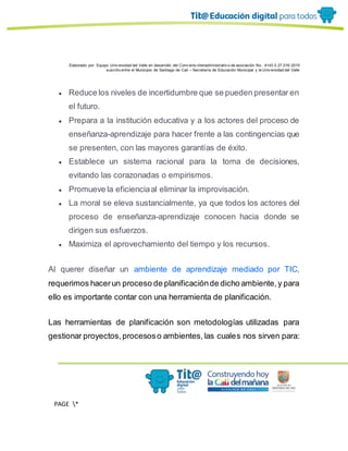 Elaborado por: Equipo Univ ersidad del Valle en desarrollo del Conv enio interadministrativ o de asociación No. 4143.0.27.016-2015
suscrito entre el Municipio de Santiago de Cali – Secretaría de Educación Municipal y la Univ ersidad del Valle
PAGE *
MERGEF
ORMAT
13
● Reduce los niveles de incertidumbre que se pueden presentar en
el futuro.
● Prepara a la institución educativa y a los actores del proceso de
enseñanza-aprendizaje para hacer frente a las contingencias que
se presenten, con las mayores garantías de éxito.
● Establece un sistema racional para la toma de decisiones,
evitando las corazonadas o empirismos.
● Promueve la eficienciaal eliminar la improvisación.
● La moral se eleva sustancialmente, ya que todos los actores del
proceso de enseñanza-aprendizaje conocen hacia donde se
dirigen sus esfuerzos.
● Maximiza el aprovechamiento del tiempo y los recursos.
Al querer diseñar un ambiente de aprendizaje mediado por TIC,
requerimos hacerun proceso de planificaciónde dicho ambiente,y para
ello es importante contar con una herramienta de planificación.
Las herramientas de planificación son metodologías utilizadas para
gestionar proyectos,procesoso ambientes,las cuales nos sirven para:
 