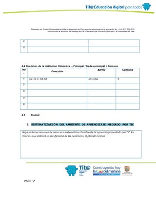 Elaborado por: Equipo Univ ersidad del Valle en desarrollo del Conv enio interadministrativ o de asociación No. 4143.0.27.016-2015
suscrito entre el Municipio de Santiago de Cali – Secretaría de Educación Municipal y la Univ ersidad del Valle
PAGE *
MERGEF
ORMAT
13
4
5
4.4 Dirección de la Institución Educativa – Principal / Sedes principal + Comuna
No
.
Dirección
Barrio Comuna
1 cra 14 n. 58.00 el trebol 5
2
3
4
5
4.5 Ciudad
5. SISTEMATIZACIÓN DEL AMBIENTE DE APRENDIZAJE MEDIADO POR TIC
Haga un breveresumen de cómo va a sistematizarel ambientede aprendizajemediado porTIC,los
recursosqueutilizará, la clasificación delas evidencias,el plan de mejora
 