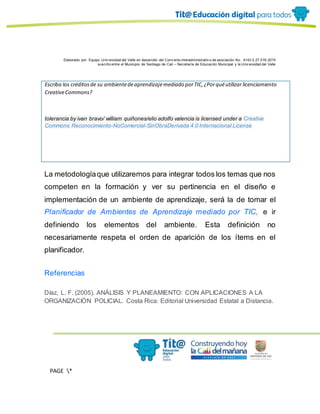 Elaborado por: Equipo Univ ersidad del Valle en desarrollo del Conv enio interadministrativ o de asociación No. 4143.0.27.016-2015
suscrito entre el Municipio de Santiago de Cali – Secretaría de Educación Municipal y la Univ ersidad del Valle
PAGE *
MERGEF
ORMAT
13
Escriba los créditosde su ambientedeaprendizajemediado porTIC,¿Porquéutilizar licenciamiento
CreativeCommons?
tolerancia by ivan bravo/ william quiñones/elio adolfo valencia is licensed under a Creative
Commons Reconocimiento-NoComercial-SinObraDerivada 4.0 Internacional License
La metodologíaque utilizaremos para integrar todos los temas que nos
competen en la formación y ver su pertinencia en el diseño e
implementación de un ambiente de aprendizaje, será la de tomar el
Planificador de Ambientes de Aprendizaje mediado por TIC, e ir
definiendo los elementos del ambiente. Esta definición no
necesariamente respeta el orden de aparición de los ítems en el
planificador.
Referencias
Díaz, L. F. (2005). ANÁLISIS Y PLANEAMIENTO: CON APLICACIONES A LA
ORGANIZACIÓN POLICIAL. Costa Rica: Editorial Universidad Estatal a Distancia.
 