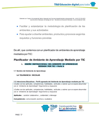 Elaborado por: Equipo Univ ersidad del Valle en desarrollo del Conv enio interadministrativ o de asociación No. 4143.0.27.016-2015
suscrito entre el Municipio de Santiago de Cali – Secretaría de Educación Municipal y la Univ ersidad del Valle
PAGE *
MERGEF
ORMAT
13
● Facilitar y estandarizar la metodología de planificación de los
ambientes y sus actividades
● Para ayudar a diseñar ambientes,productos yprocesos segúnlos
requisitos y funciones previstas
De allí, que contemos conun planificador de ambientes de aprendizaje
mediados porTIC:
Planificador de Ambiente de Aprendizaje Mediado por TIC
1. DISEÑO INSTRUCCIONAL DEL AMBIENTE DE APRENDIZAJE
MEDIADO POR TIC – Parte A
1.1 Nombre del Ambiente de Aprendizaje
LA TOLERANCIA ESCOLAR
1.2 Intenciones Educativas - Perfil egresado del Ambiente de Aprendizaje mediado por TIC
¿Cuáles son las aptitudes, competencias, habilidades, actitudes y valores que se espera desarrollar
con el Ambiente de Aprendizaje? Argumente su respuesta
¿Cuáles son las aptitudes, competencias, habilidades, actitudes y valores que se espera desarrollar
con el Ambiente de Aprendizaje? Argumente su respuesta
Aptitudes : carácter colaborativo , solidaridad y liderazgo
Competencias :comunicación asertiva y ciudadana
 
