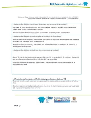 Elaborado por: Equipo Univ ersidad del Valle en desarrollo del Conv enio interadministrativ o de asociación No. 4143.0.27.016-2015
suscrito entre el Municipio de Santiago de Cali – Secretaría de Educación Municipal y la Univ ersidad del Valle
PAGE *
MERGEF
ORMAT
13
¿Cuáles son los objetivos cognitivos o declarativos del Ambiente de Aprendizaje?
Reconocer la importancia de convivir en forma pacífica, mediante la práctica constante de los
valores en el interior de su ambiente escolar
Describir diversas formas de solucionar los conflictos en forma pacífica y democrática
¿Cuáles son los objetivos procedimentales del Ambiente de Aprendizaje?
Adaptar diversas estrategias y metodologías que permitan mejorar el ambientes escolar mediante
el respeto y la tolerancia entre los estudiantes
Programar diversas acciones y actividades que permitan fomentar un ambiente de tolerancia y
respeto en el aula de clase.
¿Cuáles son los objetivos actitudinales del Ambiente de Aprendizaje?
Asumir formas de comportamiento que permitan convivir en un ambiente de respeto y tolerancia
que permitan desarrollarse como un individuo útil a la comunidad
integrarse en forma participativa, colaborativa y tolerante en cada uno de los espacios de la
comunidad educativa
1.4 Propósitos de Formación del Ambiente de Aprendizaje mediado por TIC
Desarrollar los valores de la tolerancia y el respeto desde las relaciones interpersonales al interior del aula de
clase.
Construir una posición crítica frente a las diferentes situaciones de discriminacion y exclusion que resultan de la
falta empoderamiento de los valores humanos
 