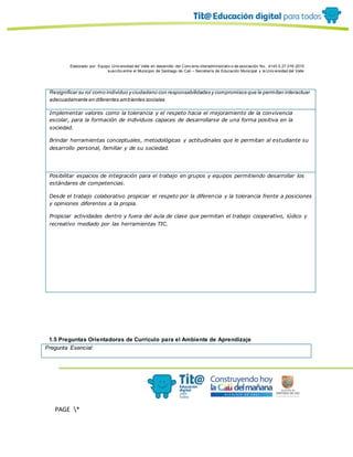Elaborado por: Equipo Univ ersidad del Valle en desarrollo del Conv enio interadministrativ o de asociación No. 4143.0.27.016-2015
suscrito entre el Municipio de Santiago de Cali – Secretaría de Educación Municipal y la Univ ersidad del Valle
PAGE *
MERGEF
ORMAT
13
Resignificar su rol como individuo y ciudadano con responsabilidades y compromisos que le permitan interactuar
adecuadamente en diferentes ambientes sociales
Implementar valores como la tolerancia y el respeto hacia el mejoramiento de la convivencia
escolar, para la formación de individuos capaces de desarrollarse de una forma positiva en la
sociedad.
Brindar herramientas conceptuales, metodológicas y actitudinales que le permitan al estudiante su
desarrollo personal, familiar y de su sociedad.
Posibilitar espacios de integración para el trabajo en grupos y equipos permitiendo desarrollar los
estándares de competencias.
Desde el trabajo colaborativo propiciar el respeto por la diferencia y la tolerancia frente a posiciones
y opiniones diferentes a la propia.
Propiciar actividades dentro y fuera del aula de clase que permitan el trabajo cooperativo, lúdico y
recreativo mediado por las herramientas TIC.
1.5 Preguntas Orientadoras de Currículo para el Ambiente de Aprendizaje
Pregunta Esencial:
 