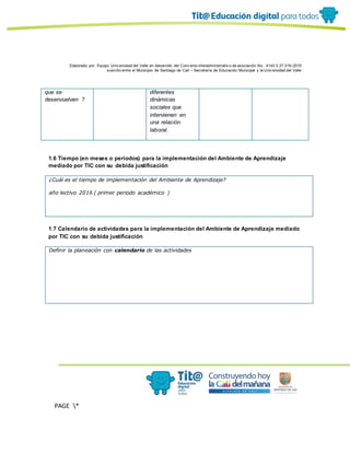 Elaborado por: Equipo Univ ersidad del Valle en desarrollo del Conv enio interadministrativ o de asociación No. 4143.0.27.016-2015
suscrito entre el Municipio de Santiago de Cali – Secretaría de Educación Municipal y la Univ ersidad del Valle
PAGE *
MERGEF
ORMAT
13
que se
desenvuelven ?
diferentes
dinámicas
sociales que
intervienen en
una relación
laboral.
1.6 Tiempo (en meses o periodos) para la implementación del Ambiente de Aprendizaje
mediado por TIC con su debida justificación
¿Cuál es el tiempo de implementación del Ambiente de Aprendizaje?
año lectivo 2016 ( primer periodo académico )
1.7 Calendario de actividades para la implementación del Ambiente de Aprendizaje mediado
por TIC con su debida justificación
Definir la planeación con calendario de las actividades
 