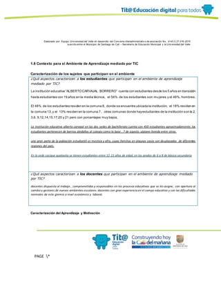 Elaborado por: Equipo Univ ersidad del Valle en desarrollo del Conv enio interadministrativ o de asociación No. 4143.0.27.016-2015
suscrito entre el Municipio de Santiago de Cali – Secretaría de Educación Municipal y la Univ ersidad del Valle
PAGE *
MERGEF
ORMAT
13
1.8 Contexto para el Ambiente de Aprendizaje mediado por TIC
Caracterización de los sujetos que participan en el ambiente
¿Qué aspectos caracterizan a los estudiantes que participan en el ambiente de aprendizaje
mediado por TIC?
La institución educativa “ALBERTOCARVAJAL BORRERO” cuenta con estudiantes desde los 5 años en transición
hasta estudiantes con 19 años en la media técnica, el 54% de los estudiantes son mujeres y el 46%, hombres.
El 48% de los estudiantes residen en la comuna 8, donde se encuentra ubicada la institución, el 18% residen en
la comuna 13,y el 13% residen en la comuna 7 , otras comunas donde hayestudiantes de la institución son la 2,
3,6, 9,12,14,15,17,20 y 21 pero con porcentajes muy bajos.
La institución educativa alberto carvajal en las dos sedes de bachillerato cuenta con 450 estudiantes aproximadamente; los
estudiantes pertenecen de barrios aledaños al colegio como la base , 7 de agosto, ulpiano lloreda entre otros.
una gran parte de la población estudiantil es mestiza y afro, cuyas familias en algunos casos son desplazadas de diferentes
regiones del país.
En la sede cacique guatavita se tienen estudiantes entre 12-15 años de edad, en los grados de 6 a 8 de básica secundaria
¿Qué aspectos caracterizan a los docentes que participan en el ambiente de aprendizaje mediado
por TIC?
docentes dispuesta al trabajo , comprometidas y responsables en los procesos educativos que se les asigne; con apertura al
cambio y gestores de nuevos ambientes escolares. docentes con gran experiencia en el campo educativo y con las dificultades
normales de este gremio a nivel económico y laboral.
Caracterización del Aprendizaje y Motivación
 