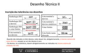 Desenho Técnico II
30
0
-0.2
30±0.1
29.980
29.959
30.5m
in.
30
-0.020
-0.041
30f7
+29.980
+29.958
30f7
-0.020
-0.041
30f7
Simbologia ISO
Simbologia ISO
e desvios
Simbologia ISO
e cotas limites
Cota nominal e
os desvios
Cota nominal e
desvios
Cota nominal e
desvios simétricos
Cotas limites
Cota limite numa
direcção
-Quando são indicados os dois desvios, estes devem ter, obrigatoriamente, o mesmo número de
casas decimais, excepto se um dos desvios é zero.
- Os desvios, ou a tolerância, devem obrigatoriamente ser indicados no mesmo sistema de
unidades da cota.
Não recomendado
Não recomendado
Inscrição das tolerâncias nos desenhos
 