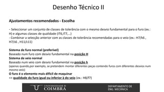 Desenho Técnico II
Ajustamentos recomendados - Escolha
- Seleccionar um conjunto de classes de tolerância com o mesmo desvio fundamental para o furo (ex.:
H) e algumas classes de qualidade (IT6,IT7,…)
- Combinar a selecção anterior com as classes de tolerância recomendadas para o veio (ex.: H7/k6 ,
H7/s6 , H11/c11)
Sistema de furo normal (preferível)
Baseado num furo com desvio fundamental na posição H
Sistema de veio normal
Baseado num veio com desvio fundamental na posição h
(apenas quando,por exemplo, se pretendem montar diferentes peças contendo furos com diferentes desvios num
mesmo veio)
O furo é o elemento mais difícil de maquinar
=> qualidade do furo igual ou inferior à do veio (ex.: H8/f7)
 