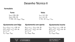 Desenho Técnico II
Formulário
CMAX = CN + DS
CMIN = CN + DI
T = DS – DI = CMAX – CMIN
Furos
cmax = cn + ds
cmin = cn + di
t = ds – di = cmax – cmin
Veios
FMAX = CMAX – cmin = DS - di
FMIN = CMIN – cmax = DI - ds
TAJ = T + t
TAJ = FMAX - FMIN
Ajustamento com folga
AMAX = cmax - CMIN = ds - DI
AMIN = cmin - CMAX = di - DS
TAJ = T + t
TAJ = AMAX - AMIN
Ajustamento com aperto
FMAX = CMAX – cmin = DS - di
AMAX = cmax - CMIN = ds - DI
TAJ = T + t
TAJ = FMAX + AMAX
Ajustamento incerto
 