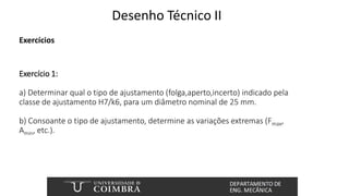 Desenho Técnico II
Exercícios
Exercício 1:
a) Determinar qual o tipo de ajustamento (folga,aperto,incerto) indicado pela
classe de ajustamento H7/k6, para um diâmetro nominal de 25 mm.
b) Consoante o tipo de ajustamento, determine as variações extremas (Fmax,
Amin, etc.).
 