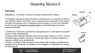 Desenho Técnico II
Exercícios
Exercício 3 - Considere o conjunto de peças representado na figura.
A montagem representa uma chumaceira constituída por um casquilho de bronze
com diâmetro exterior de 32 mm, fixo no suporte da chumaceira de forma rígida e
montado com prensa a frio. O casquilho serve de apoio a um veio com diâmetro
de 25 mm com movimento de rotação rápida e com lubrificação. Considere
mecânica corrente.
a) Selecionar classes de ajustamentos adequadas para a união suporte/casquilho
e para a união casquilho/eixo.
b) para a união casquilho/suporte, determinar as cotas máxima e mínima, verificar
se existe folga ou aperto, calcular os valores das folgas ou apertos respetivos, e
calcular a tolerância do ajustamento.
c) Faça um esboço à mão do desenho de conjunto das 3 peças, considerando a
posição normal de serviço (montadas), com a cotagem e a indicação das classes
de ajustamento.
 
