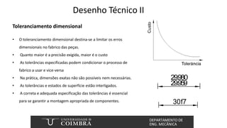 Desenho Técnico II
Toleranciamento dimensional
• O toleranciamento dimensional destina-se a limitar os erros
dimensionais no fabrico das peças.
• Quanto maior é a precisão exigida, maior é o custo
• As tolerâncias especificadas podem condicionar o processo de
fabrico a usar e vice-versa
• Na prática, dimensões exatas não são possíveis nem necessárias.
• As tolerâncias e estados de superfície estão interligados.
• A correta e adequada especificação das tolerâncias é essencial
para se garantir a montagem apropriada de componentes.
29.980
29.959
30f7
 