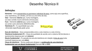 Desenho Técnico II
Definições
Elemento – Uma característica ou pormenor individual da peça, como seja uma superfície,
uma reentrância, um cilindro, um furo ou uma linha de eixo.
Veio – Elemento interno que, numa montagem,
vai estar contido noutro elemento (minúsculas).
Furo – Elemento externo que, numa montagem,
vai conter outro elemento (MAIÚSCULAS).
Tolerância (T) – É a quantidade que uma
dimensão especificada pode variar.
Zona de tolerância – Zona compreendida entre a cota máxima e a cota mínima.
Tolerância fundamental (IT) – Classe de qualidade de acordo com o sistema ISO de desvios e
ajustamentos [expressa por um número].
Desvio fundamental – É a posição da zona de tolerância em relação à linha de zero (cota
nominal) [expressa por uma letra].
Classe da tolerância – Termo usado para designar a combinação de uma tolerância
fundamental com um desvio fundamental (Exemplo h8 ou G10).
MAX MIN
=C -C
T
 