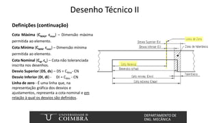 Desenho Técnico II
Definições (continuação)
Cota Máxima (CMAX, cmax) – Dimensão máxima
permitida ao elemento.
Cota Mínima (CMIN, cmin) – Dimensão mínima
permitida ao elemento.
Cota Nominal (CN, cn) – Cota não toleranciada
inscrita nos desenhos.
Desvio Superior (DS, ds) – DS = CMax- CN
Desvio Inferior (DI, di) - DI = CMin - CN
Linha de zero - É uma linha que, na
representação gráfica dos desvios e
ajustamentos, representa a cota nominal e em
relação à qual os desvios são definidos.
 