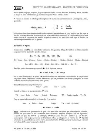 GRUPO TECNOLOGÍA MECÁNICA – PROCESOS DE FABRICACIÒN
AJUSTES Y TOLERANCIAS Página 13 de 39
GTM
medio podrá dar juego o aprieto, lo que dependerá de los valores absolutos de Jmáx y Amáx. Cuando
es mayor el Jmáx habrá Jmedio, y cuando es mayor el Amáx habrá Amedio.
A efectos de realizar el cálculo puede emplearse la expresión (2) reemplazando (Jmín) por (-Amáx),
quedando:
(Jmáx - Amáx ) 0
2
Nótese que si un ajuste indeterminado está compuesto por posiciones de eje y agujero que dan lugar a
Jmedio, en una producción seriada de piezas, la probabilidad de existencia de conjuntos con juego será
mayor que la de conjuntos con aprieto. Si por el contrario, las posiciones dan lugar a Amedio, la
tendencia predominante será el aprieto.
Tolerancia de Ajuste
Se denomina así (TA), a la suma de las tolerancias del agujero y del eje. Es también la diferencia entre
los juegos límites o entre los aprietos límites:
TA = TA + TE = (DS – DI)A + (DS – DI)E (4)
TA = Jmáx – Jmín = (DmáxA – DmínE) – (DmínA – DmáxE) = (DmáxA – DmínA) + (DmáxE – DmínE)
TA = (DSA – DIE) – (DIA – DSE) = (DS – DI) A – (DS – DI) E = TA + TE
También resulta interesante presentar la TA de la siguiente manera:
TA = (DSA + DSE) – (DIA + DIE)
Por lo tanto, la tolerancia de ajuste TA puede calcularse sin determinar las tolerancias de las piezas ni
los juegos límites, empleando solo las diferencias, que son justamente los valores que figuran en todas
las tablas de datos correspondientes a los ajustes.
Teniendo en cuenta que por definición:
Jmáx = – Amín Jmín = – Amáx
Cuando se trata de un ajuste prensado, TA será:
TA = Jmáx – Jmín = – Amín – (– Amáx) Entonces: TA = Amáx – Amín = TA + TE
Para un ajuste indeterminado (ver figuras 8 y 9), se tendrá:
Jmáx y Jmín = – Amáx Luego: TA = Jmáx – (– Amáx)
TA = Jmáx + Amáx
Nota: La tolerancia de ajuste resulta de igual valor para todos los ajustes que reúnen iguales calidades,
aunque las posiciones de sus tolerancias sean diferentes. Algunos ejemplos son los siguientes:
(TA=101m para 50 H9*/f8 y 50J8/js9; TA=64m para 50F8/u7, 50H8/f7 y 50 H8/h7).
Cualesquiera sean las posiciones de las tolerancias del eje y del agujero, se cumple que TA depende
solamente de las calidades de ambas piezas. (Consultar Tabla ISO de Ajustes y tolerancias, y verificar
los valores de TA para los ejemplos dados).
> 0  Jmedio
< 0  Amedio
 