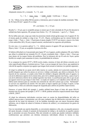 GRUPO TECNOLOGÍA MECÁNICA – PROCESOS DE FABRICACIÒN
AJUSTES Y TOLERANCIAS Página 16 de 39
GTM
Adoptando sistema AU, y tomando TA = TE será:
TA = TE = Jmáx - Jmín = 0,080 – 0,020 = 0,030 mm = 30 m
2 2
Si DN = 40mm, de las tablas ISO de ajustes y tolerancias, para el campo de medidas nominales “Más
de 30, hasta 40 mm”, agujero H, se elige:
H7 , con límites: +0 y +25 m
Resulta TA = 25 m, que es aceptable porque es menor que el valor calculado de 30 m (Se descarta la
calidad mas basta siguiente, H8, porque tiene límites +0 y +39 (tolerancia > que la TA = 30m)
De las tablas para ejes, surge que todas las posiciones desde a hasta g dan juego con el agujero H. En
el mismo grado de calidad, se elige el eje f7 (-25, -50m), verificándose que los valores límites del
juego ( Jmáx = 75m y Jmín = 25m) para el ajuste elegido 35 H7/f7 son menor y mayor a los Jmáx
y Jmín admisibles (80 y 20 m), respectivamente, satisfaciendo los requisitos del problema.
En este caso, si se quisiera aplicar TA > TE debería pasarse al agujero H8 que proporciona Jmáx =
89m y Jmín = 25 m, no aceptable el primero de ellos.
Si hubiera dificultad en el mecanizado para lograr H7 en el agujero, podría adoptarse H8, pero habría
que afinar la calidad del eje tomando f6 (-25, -41m), resultando Jmáx = 80m y Jmín = 25m que
caen dentro de los juegos límites del problema. Pero la tolerancia del eje f6 sería de 16m, quizás
factible de cumplir, pero aumentan el costo y la probabilidad de rechazos.
Si se comparan los ajustes H7/f7 y H8/f6 recién citados, mientras el Jmáx del último coincide con el
valor especificado (80m), el primero provee 75m, o sea un margen de 5m a favor, que ampliaría la
vida útil de aquellos conjuntos eje-agujero que tengan Jreal cercano al máximo (ver párrafo siguiente).
Al elegir la calidad de un ajuste móvil debe tenerse en cuenta, además de la precisión requerida, el
posible desgaste que sufren las piezas en servicio o trabajo continuado, que afecta su duración. En la
mayoría de las ocasiones, se acepta como límite de utilidad o desgaste admisible para el agujero, la
cota de la diferencia superior de la misma letra, pero de la calidad siguiente mas basta, y para el eje la
cota de la diferencia inferior de la calidad siguiente mas basta. La justificación para ello es que un par
eje-agujero (nuevos) que tenga el valor Jmáx se acepta sin reparos y se le adjudica cierta vida útil; no
habría razón entonces para no conceder una extensión de vida útil a piezas que ya han “hermanado”
en servicio sus superficies de asiento. Por otra parte es lógico suponer que al elegir el ajuste, se han
elegido Jmáx y Jmín con suficiente margen de resguardo para cubrirse de posibles imprevisiones.
Entonces, el ajuste H8/e9 del ejemplo 1, tendría utilidad hasta llegar al Jmáx del ajuste H9/e10,
mientras que los ajustes del ejemplo 2, H7/f7 ó H8/f6, podrían utilizarse respectivamente hasta llegar
a H8/f8 y H9/f7.
Al elegir las tolerancias individuales conviene tener en cuenta las disponibilidades del taller en
calibres pasa-no pasa y herramientas; por ello para cualquier tipo de fabricación conviene hacer una
selección de las zonas de tolerancia y de las medidas nominales que con mayor frecuencia deban
utilizarse, con el objeto de reducir al mínimo el número de calibres y en consecuencia los gastos de
fabricación.
Una vez encontrada una opción disponible, es conveniente adaptarse a ella, aún, en pequeño perjuicio
del ajuste deseado, evitando el aumento de herramental de trabajo y de medición en aquellos ajustes
que se presentan con poca frecuencia. Mas aún teniendo en cuenta que pueden realizarse múltiples
combinaciones que permiten con distintas tolerancias individuales obtener la misma (o muy
 