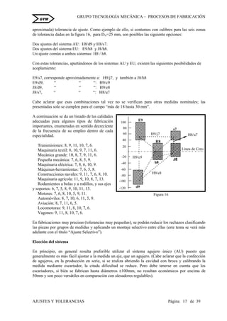 GRUPO TECNOLOGÍA MECÁNICA – PROCESOS DE FABRICACIÒN
AJUSTES Y TOLERANCIAS Página 17 de 39
GTM
aproximada) tolerancia de ajuste. Como ejemplo de ello, si contamos con calibres para las seis zonas
de tolerancia dadas en la figura 16, para DN=25 mm, son posibles las siguiente opciones:
Dos ajustes del sistema AU: H8/d9 y H8/s7.
Dos ajustes del sistema EU: E9/h8 y J8/h8.
Un ajuste común a ambos sistemas: H8 / h8.
Con estas tolerancias, apartándonos de los sistemas AU y EU, existen las siguientes posibilidades de
acoplamiento:
E9/s7, corresponde aproximadamente a: H9/j7, y también a J8/h8
E9/d9, “ “ “: H9/c9
J8/d9, “ “ “: H9/e8
J8/s7, “ “ “: H8/u7
Cabe aclarar que esas combinaciones tal vez no se verifican para otras medidas nominales; las
presentadas solo se cumplen para el campo “más de 18 hasta 30 mm”.
A continuación se da un listado de las calidades
adecuadas para algunos tipos de fabricación
importantes, enumeradas en sentido decreciente
de la frecuencia de su empleo dentro de cada
especialidad.
Transmisiones: 8, 9, 11, 10, 7, 6.
Maquinaria textil: 8, 10, 9, 7, 11, 6.
Mecánica grande: 10, 8, 7, 9, 11, 6.
Pequeña mecánica: 7, 6, 8, 5, 9.
Maquinaria eléctrica: 7, 8, 6, 10, 9.
Máquinas-herramientas: 7, 6, 5, 8.
Construcciones navales: 9, 11, 7, 6, 8, 10.
Maquinaria agrícola: 11, 9, 10, 8, 7, 13.
Rodamientos a bolas y a rodillos, y sus ejes
y soportes: 6, 7, 5, 8, 9, 10, 11, 13.
Motores: 7, 6, 8, 10, 5, 9, 11.
Automóviles: 8, 7, 10, 6, 11, 5, 9.
Aviación: 8, 7, 11, 6, 5.
Locomotoras: 9, 11, 8, 10, 7, 6.
Vagones: 9, 11, 8, 10, 7, 6.
En fabricaciones muy precisas (tolerancias muy pequeñas), se podrán reducir los rechazos clasificando
las piezas por grupos de medidas y aplicando un montaje selectivo entre ellas (este tema se verá más
adelante con el título “Ajuste Selectivo”).
Elección del sistema
En principio, en general resulta preferible utilizar el sistema agujero único (AU) puesto que
generalmente es más fácil ajustar a la medida un eje, que un agujero. (Cabe aclarar que la confección
de agujeros, en la producción en serie, si se realiza abriendo la cavidad con broca y calibrando la
medida mediante escariador, la citada dificultad se reduce. Pero debe tenerse en cuenta que los
escariadores, si bién se fabrican hasta diámetros 100mm, no resultan económicos por encima de
50mm y son poco versátiles en comparación con alesadores regulables).
Figura 16
-120
20
-20
-40
100
80
60
40
-60
-80
-100
E9
H9/j7
H9/e8
H9/c9
H8/u7
Línea de Cero
E9
d9
H8
h8
s7
J8
 