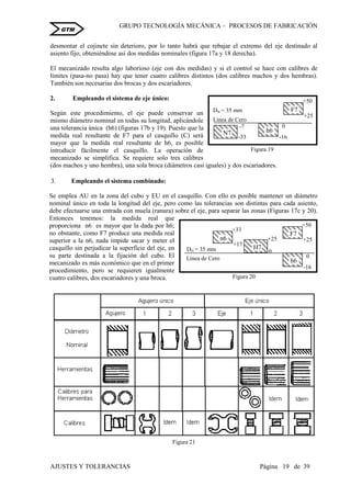 GRUPO TECNOLOGÍA MECÁNICA – PROCESOS DE FABRICACIÒN
AJUSTES Y TOLERANCIAS Página 19 de 39
GTM
desmontar el cojinete sin deterioro, por lo tanto habrá que rebajar el extremo del eje destinado al
asiento fijo, obteniéndose así dos medidas nominales (figura 17a y 18 derecha).
El mecanizado resulta algo laborioso (eje con dos medidas) y si el control se hace con calibres de
límites (pasa-no pasa) hay que tener cuatro calibres distintos (dos calibres machos y dos hembras).
También son necesarias dos brocas y dos escariadores.
2. Empleando el sistema de eje único:
Según este procedimiento, el eje puede conservar un
mismo diámetro nominal en todas su longitud, aplicándole
una tolerancia única (h6) (figuras 17b y 19). Puesto que la
medida real resultante de F7 para el casquillo (C) será
mayor que la medida real resultante de h6, es posible
introducir fácilmente el casquillo. La operación de
mecanizado se simplifica. Se requiere solo tres calibres
(dos machos y uno hembra), una sola broca (diámetros casi iguales) y dos escariadores.
3. Empleando el sistema combinado:
Se emplea AU en la zona del cubo y EU en el casquillo. Con ello es posible mantener un diámetro
nominal único en toda la longitud del eje, pero como las tolerancias son distintas para cada asiento,
debe efectuarse una entrada con muela (ranura) sobre el eje, para separar las zonas (Figuras 17c y 20).
Entonces tenemos: la medida real que
proporciona n6 es mayor que la dada por h6;
no obstante, como F7 produce una medida real
superior a la n6, nada impide sacar y meter el
casquillo sin perjudicar la superficie del eje, en
su parte destinada a la fijación del cubo. El
mecanizado es más económico que en el primer
procedimiento, pero se requieren igualmente
cuatro calibres, dos escariadores y una broca.
Figura 21
-7
N7
-33 -16
h6
+50
+25
F7
DN = 35 mm
Línea de Cero
0
Figura 19
+25
H7
0
+33
+17
n6
DN = 35 mm
Línea de Cero
-16
h6
0
+50
+25
F7
Figura 20
 