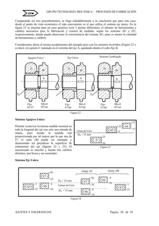 GRUPO TECNOLOGÍA MECÁNICA – PROCESOS DE FABRICACIÒN
AJUSTES Y TOLERANCIAS Página 20 de 39
GTM
Comparando los tres procedimientos, se llega indudablemente a la conclusión que para este caso,
desde el punto de vista económico el más conveniente es el que utiliza el sistema eje único. En la
figura 21 se muestra para un caso genérico (con 3 ajustes diferentes), el número de herramientas y
calibres necesarios para la fabricación y control de medidas, según los sistemas AU y EU,
respectivamente, donde puede observarse la conveniencia del sistema AU, pues es menor la cantidad
de herramientas y calibres.
Consideremos ahora el mismo acoplamiento del ejemplo pero con los asientos invertidos (Figura 22 ),
es decir, el cojinete C montado en el extremo del eje A, quedando dentro el cubo fijo B.
Sistema Agujero Unico:
Permite conservar la misma medida nominal en
toda la longitud del eje con solo una entrada de
muela, pues siendo la medida real
proporcionada por n6 mayor que la que nos da
f7, el cubo (B) puede ser montado y
desmontado sin perjudicar la superficie de
rodamiento del eje (figuras 22 y 23). El
mecanizado es sencillo y bastan tres calibres
distintos, una broca y un escariador.
Sistema Eje Unico:
Móvil
H7/n6
C
A
Fijo
H7/f7
D
B
C
Agujero Unico Sistema Combinado
Móvil
H7/n6
C
A
Fijo
F7/h6
D
B
Móvil
N7/h6
A
Fijo
F7/h6
D
B
A
Eje Unico
Figura 22
+25
H7 0
-25
-50
f7
+33
+17
n6
DN = 35 mm
Línea de Cero
Figura 23
DN < 35 mm
Líneas de Cero
-7
N7
-33 -16
h6
+50
+25
F7
0 -7
N7
-33
+50
+25
F7
-16
h6
0
DN = 35 mm
-16
h6
0
Figura 24
Ajuste AC Ajuste AB
 