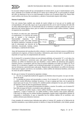 GRUPO TECNOLOGÍA MECÁNICA – PROCESOS DE FABRICACIÒN
AJUSTES Y TOLERANCIAS Página 21 de 39
GTM
Es necesario rebajar la parte del eje correspondiente al asiento móvil, ya que si mantuviéramos un DN
único, pudiendo ser la medida real dada por N7 menor que la dada por h6, no sería posible la entrada
del cubo sin deteriorar el eje en su zona destinada al asiento con el cojinete (figura 24). Hacen falta
cuatro calibres, dos brocas, dos escariadores y, además el mecanizado requiere más trabajo.
Sistema Combinado:
Con este sistema basta también una entrada de muela (rebaje) en el eje por ser la medida real
correspondiente a H7 para (B), mayor que la que proporciona h6, con lo cual el montaje del cubo (B)
no ofrece dificultad (figura 25). El mecanizado del eje se mantiene en iguales condiciones que con la
aplicación del sistema agujero único, pero en cambio son necesarios cuatro calibres distintos. Además
se requieren dos escariadores.
En síntesis, en cada caso, para determinar
el acoplamiento y la elección del sistema
que se ajusten a las exigencias de
funcionalidad impuestas, en una
producción en gran serie debe realizarse
un análisis exhaustivo, teniendo en cuenta
todo lo relacionado con elección de los
materiales, mecanizado, montaje, control
metrológico y explotación del mismo.
Antes del lanzamiento de la producción debe evaluarse si será necesario efectuar ensayos en diferentes
condiciones de exigencia, en bancos de pruebas o laboratorios, para retocar todo lo susceptible de ser
mejorado en lo que hace al comportamiento del asiento.
En el sistema EU se mecaniza la barra con una tolerancia definida, en la posición “h”, y se le dan a los
agujeros las tolerancias y posiciones para cada ajuste buscado. Se requiere para cada diámetro
nominal, un calibre de tolerancias para ejes (hembra) y tantos calibres de tolerancias para agujeros
(machos), brocas y escariadores, para las clases de ajustes trabajados en el taller (ver figura 21). En el
sistema AU se mecaniza el agujero con la tolerancia prescripta, en la posición “H”, y se le dan a los
ejes las tolerancias y posiciones para cada ajuste. Requiere para cada diámetro un calibre de tolerancia
macho para el agujero, una broca y un escariador, y tantos calibres de tolerancias hembras, como sean
las clases de ajustes empleadas.
De ahí, que el sistema AU presenta las siguientes ventajas:
1. Se evita la complicada medición de agujeros con distintas clases de ajustes. Los ejes son más
fáciles de medir.
2. La pérdida por piezas mal mecanizadas es menor. En el sistema EU, en caso de un taladrado
excedido, resulta dificultoso retrabajar las piezas, a lo que se agrega que éstas, son en general de
mayor peso que los ejes. En el sistema AU, también pueden estropearse los ejes, pero las pérdidas
de material y mano de obra son generalmente menores.
3. Se requiere un solo juego de herramientas de taladrar y escariar. En cambio, con el sistema EU
hace falta un juego de brocas y escariadores para cada ajuste.
4. Se requieren un calibre macho y tantos calibres hembras como ajustes diferentes tengan que
emplearse, y según el sistema EU: un calibre hembra y tantos machos como ajustes diferentes.
Cabe tener en cuenta que los calibres hembras desgastados, pueden seguir empleándose después de
reajustarlos y rectificarlos, lo que es imposible con los calibres machos (Si se rectifican, solo
podrán utilizarse para diámetros menores).
Como ejemplos de construcciones indicadas para aplicar el sistema AU, pueden ser la fabricación de
martillos neumáticos, cuyo émbolo percutor se desliza a lo largo del distribuidor y del cilindro, guiado
+25
H7
0
+33
+17
n6
DN = 35 mm
Línea de Cero
-16
h6
0
+50
+25
F7
Figura 25
 