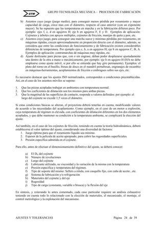 GRUPO TECNOLOGÍA MECÁNICA – PROCESOS DE FABRICACIÒN
AJUSTES Y TOLERANCIAS Página 24 de 39
GTM
b) Asientos cuyo juego (juego medio), para conseguir menos pérdida por rozamiento y mayor
capacidad de carga, crece mas con el diámetro, respecto al caso anterior (con un exponente
mayor). Se ha supuesto que las temperaturas en marcha y en la fabricación difieren poco. Por
ejemplo: ejes f, e, d en agujeros H; eje h en agujeros F, E y D. Ejemplos de aplicación:
Cojinetes y árboles con apoyos múltiples, cojinetes de fricción, manijas de quita y pon, etc.
c) Asientos cuyo juego, para conseguir una marcha suave y mínimas pérdidas por rozamiento, en
máquinas rápidas, crecen aproximadamente en proporción directa con el diámetro; además, se
considera que entre las condiciones de funcionamiento y de fabricación existen considerables
diferencias de temperatura. Por ejemplo ejes c, b, a en agujeros H; eje h en agujeros C, B, A.
Ejemplos de aplicación: contramarchas de máquinas muy rápidas, etc.
d) Ajuste deslizante para piezas que, con o sin engrase, deban poder desplazarse ajustadamente
una dentro de la otra a mano o mecánicamente, por ejemplo: eje h en agujero H (H/h no debe
emplearse como ajuste móvil, si por ello se entiende que hay giro permanente). Ejemplos: el
plato del torno en el husillo, fresas de disco en el mandril portafresas, engranajes de recambio
en máquinas-herramientas, acoplamientos de fricción o embragues sobre sus ejes, etc.
Es necesario destacar que los ajustes ISO normalizados, corresponden a condiciones preestablecidas.
Así, en el caso de los asientos móviles se supone:
1. Que las piezas acopladas trabajan en ambientes con temperatura normal.
2. Que los coeficientes de dilatación son los mismos para ambas piezas.
3. Que la magnitud de las superficies de contacto, responde a valores definidos: por ejemplo: el
largo del cojinete no excede 1,5 veces el diámetro.
Si estas condiciones básicas se alteran, el proyectista deberá tenerlas en cuenta, modificando valores
de acuerdo a las necesidades del acoplamiento. Como ejemplo, en el caso de un motor a explosión,
cuya temperatura de régimen es elevada, con coeficientes de dilatación diferentes en los dos elementos
acoplados, y que debe mantener su condición a la temperatura ambiente, se complicará la elección del
ajuste.
Así también, en el caso de los cojinetes de fricción, teniendo en cuenta la teoría hidrodinámica, deberá
establecerse el valor óptimo del ajuste, considerando una diversidad de factores:
1. Juego óptimo para que el rozamiento líquido sea mínimo.
2. Espesor de la película de aceite apropiado, para cubrir las rugosidades superficiales.
3. Presión específica admitida en el cojinete.
Para ello, antes de efectuar el dimensionamiento definitivo del ajuste, se deberá conocer:
a) El DN del cojinete
b) Número de revoluciones
c) Largo del cojinete
d) Lubricante utilizado, su viscosidad y la variación de la misma con la temperatura
e) Presión específica y temperatura del régimen.
f) Tipo de soporte del mismo: Sellers a rótula, con casquillo fijo, con cuña de aceite , etc.
g) Sistema de lubricación y/o refrigeración
h) Materiales del cojinete y del eje
i) Rugosidad
j) Tipo de carga (constante, variable o brusca) y la flexión del eje
En síntesis, y reiterando lo antes comentado, cada caso particular requiere un análisis exhaustivo
teniendo en cuenta todo lo relacionado con la elección de materiales, el mecanizado, el montaje, el
control metrológico y la explotación del mecanismo.
 