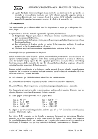 GRUPO TECNOLOGÍA MECÁNICA – PROCESOS DE FABRICACIÒN
AJUSTES Y TOLERANCIAS Página 26 de 39
GTM
c) Ajuste fijo duro: Se recomienda para piezas inmóviles una dentro de la otra que puedan ser
montadas y ocasionalmente montadas bajo cierto esfuerzo, debiendo asegurarse contra la
rotación. Ejemplo: ejes m, n en agujero H; eje h en agujero M, N. Utilizados en poleas fijas,
casquillos de máquinas-herramientas, gorrones de cilindros de laminación, etc.
Asientos prensados
Son aquellos en los que el diámetro del eje antes del acoplamiento es mayor que el del agujero. (No
habrá juego).
Las piezas han de montarse mediante alguno de los siguientes procedimientos:
a) Por prensado. Requiere gran precisión y tolerancias mínimas. Se utiliza en grandes máquinas,
para ajustes de calidad mas fina.
b) Por calentamiento de la pieza exterior, de modo que se consiga la fijación por contracción de
la misma al enfriarse.
c) Por enfriamiento de la pieza interior por debajo de la temperatura ambiente, de modo de
conseguir la fijación por dilatación al calentarse.
d) Mediante la aplicación simultánea de los procedimientos indicados: ab, bc, ac, abc.
El desacople deteriora generalmente las dos piezas.
Para la normalización de los asientos a presión, únicamente han podido tenerse en consideración los
aprietos existentes entre eje y agujero, y no los demás factores que influyen en la fuerza de adherencia,
como por ejemplo: largo y espesor del cubo (agujero); eje macizo o hueco; módulo de elasticidad y
límite de estricción de los materiales del eje y del cubo; calidad superficial de las piezas; lubricación
durante el montaje; temperatura de funcionamiento.
Por esta razón la normalización se ha limitado a estudiar una serie de zonas toleradas bien ordenadas y
numerosas que permitan al proyectista, teniendo en cuenta todos los factores enumerados, elegir en
cada caso un asiento a presión adecuado.
En cada caso habrá que comprobar tanto el aprieto máximo como el mínimo.
El Aprieto Máximo deberá ser tal que no se excedan las tensiones admisibles del material.
El Aprieto Mínimo deberá proporcionar la interferencia que garantice el esfuerzo a transmitir.
Con frecuencia será necesario, aún en construcciones análogas, elegir asientos diferentes para los
distintos diámetros, con objeto de conseguir el ajuste requerido.
La DI del eje para asientos prensados con el agujero H7 es:
Eje p: 5,6 D0,41
Eje v: 1,25 D + IT7
Eje s: 0,4 D + IT7 Eje x: 1,6 D + IT7
Eje t: 0,63 D + IT7 Eje y: 2,0 D + IT7
Eje u: 1,0 D + IT7 Eje z: 2,5 D + IT7
La DI para el eje “r” es la media geométrica entre los ejes “p” y “s”. Los valores se redondean de
acuerdo a determinadas reglas.
Los valores de DI obtenidos por las fórmulas se aumentan ligeramente en las zonas de diámetros
pequeños por un lado para que no se junten excesivamente los ajustes, y por otra para tener en cuenta
las irregularidades superficiales que conducen a que el aprieto real sea menor que el correspondiente a
la diferencia de diámetros, error que tiene tanto mayor influencia cuanto menor sea el diámetro.
 