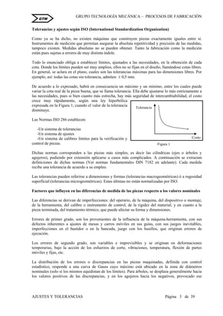 GRUPO TECNOLOGÍA MECÁNICA – PROCESOS DE FABRICACIÒN
AJUSTES Y TOLERANCIAS Página 3 de 39
GTM
Tolerancias y ajustes según ISO (International Standardization Organization)
Como ya se ha dicho, no existen máquinas que construyen piezas exactamente iguales entre sí.
Instrumentos de medición que permitan asegurar la absoluta repetitividad y precisión de las medidas,
tampoco existen. Medidas absolutas no se pueden obtener. Tanto la fabricación como la medición
están pues sujetas a errores de muy distinta índole.
Todo lo enunciado obliga a establecer límites, ajustados a las necesidades, en la obtención de cada
cota. Donde los límites pueden ser muy amplios, ellos no se fijan en el diseño, llamándose cotas libres.
En general, se aclara en el plano, cuales son las tolerancias máximas para las dimensiones libres. Por
ejemplo, así: todas las cotas sin tolerancia, admiten  0,5 mm.
De acuerdo a lo expresado, habrá en consecuencia un máximo y un mínimo, entre los cuales puede
variar la cota real de la pieza buena, que se llama tolerancia. Ella debe ajustarse lo más estrictamente a
las necesidades, pues si bien cuanto más estrecha, hay más seguridad de intercambiabilidad, el costo
crece muy rápidamente, según una ley hiperbólica
expresada en la Figura 1, cuando el valor de la tolerancia
disminuye.
Las Normas ISO 286 establecen:
-Un sistema de tolerancias
-Un sistema de ajustes
-Un sistema de calibres límites para la verificación y
control de piezas.
Dichas normas corresponden a las piezas más simples, es decir las cilíndricas (ejes o árboles y
agujeros), pudiendo por extensión aplicarse a casos más complicados. A continuación se extractan
definiciones de dichas normas (Ver normas fundamentales DIN 7182 en adelante). Cada medida
recibe una tolerancia de acuerdo a su empleo.
Las tolerancias pueden referirse a dimensiones y formas (tolerancias macrogeométricas) ó a rugosidad
superficial (tolerancias microgeométricas). Estas últimas no están normalizadas por ISO.
Factores que influyen en las diferencias de medida de las piezas respecto a los valores nominales
Las diferencias se derivan de imperfecciones: del operario, de la máquina, del dispositivo o montaje,
de la herramienta, del calibre o instrumento de control, de la rigidez del material; y en cuanto a la
pieza terminada, del tratamiento térmico, que puede afectar su forma y dimensiones.
Errores de primer grado, son los provenientes de la influencia de la máquina-herramienta, con sus
defectos inherentes a ajustes de mesas y carros móviles en sus guías, con sus juegos inevitables,
imperfecciones en el bastidor o en la bancada, juego con los husillos, que originan errores de
ejecución.
Los errores de segundo grado, son variables e imprevisibles y se originan en deformaciones
temporarias, bajo la acción de los esfuerzos de corte, vibraciones, temperatura, flexión de partes
móviles y fijas, etc.
La distribución de los errores o discrepancias en las piezas maquinadas, definida con control
estadístico, responde a una curva de Gauss cuyo máximo está ubicado en la zona de diámetros
nominales (solo si los mismos equidistan de los límites). Para árboles, se desplaza generalmente hacia
los valores positivos de las discrepancias, y en los agujeros hacia los negativos, provocado ese
Figura 1
Costo
Tolerancia
 