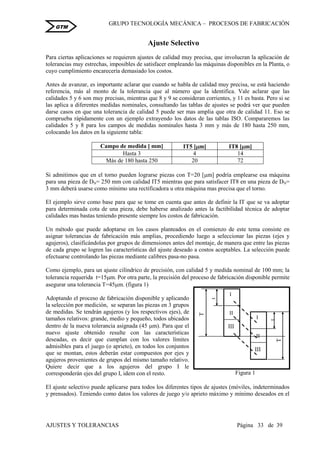 GRUPO TECNOLOGÍA MECÁNICA – PROCESOS DE FABRICACIÒN
AJUSTES Y TOLERANCIAS Página 33 de 39
GTM
Ajuste Selectivo
Para ciertas aplicaciones se requieren ajustes de calidad muy precisa, que involucran la aplicación de
tolerancias muy estrechas, imposibles de satisfacer empleando las máquinas disponibles en la Planta, o
cuyo cumplimiento encarecería demasiado los costos.
Antes de avanzar, es importante aclarar que cuando se habla de calidad muy precisa, se está haciendo
referencia, más al monto de la tolerancia que al número que la identifica. Vale aclarar que las
calidades 5 y 6 son muy precisas, mientras que 8 y 9 se consideran corrientes, y 11 es basta. Pero si se
las aplica a diferentes medidas nominales, consultando las tablas de ajustes se podrá ver que pueden
darse casos en que una tolerancia de calidad 5 puede ser mas amplia que otra de calidad 11. Eso se
comprueba rápidamente con un ejemplo extrayendo los datos de las tablas ISO. Compararemos las
calidades 5 y 8 para los campos de medidas nominales hasta 3 mm y más de 180 hasta 250 mm,
colocando los datos en la siguiente tabla:
Campo de medida [ mm] IT5 [m] IT8 [m]
Hasta 3 4 14
Más de 180 hasta 250 20 72
Si admitimos que en el torno pueden lograrse piezas con T=20 [m] podría emplearse esa máquina
para una pieza de DN= 250 mm con calidad IT5 mientras que para satisfacer IT8 en una pieza de DN=
3 mm deberá usarse como mínimo una rectificadora u otra máquina mas precisa que el torno.
El ejemplo sirve como base para que se tome en cuenta que antes de definir la IT que se va adoptar
para determinada cota de una pieza, debe haberse analizado antes la factibilidad técnica de adoptar
calidades mas bastas teniendo presente siempre los costos de fabricación.
Un método que puede adoptarse en los casos planteados en el comienzo de este tema consiste en
asignar tolerancias de fabricación más amplias, procediendo luego a seleccionar las piezas (ejes y
agujeros), clasificándolas por grupos de dimensiones antes del montaje, de manera que entre las piezas
de cada grupo se logren las características del ajuste deseado a costos aceptables. La selección puede
efectuarse controlando las piezas mediante calibres pasa-no pasa.
Como ejemplo, para un ajuste cilíndrico de precisión, con calidad 5 y medida nominal de 100 mm; la
tolerancia requerida t=15m. Por otra parte, la precisión del proceso de fabricación disponible permite
asegurar una tolerancia T=45m. (figura 1)
Adoptando el proceso de fabricación disponible y aplicando
la selección por medición, se separan las piezas en 3 grupos
de medidas. Se tendrán agujeros (y los respectivos ejes), de
tamaños relativos: grande, medio y pequeño, todos ubicados
dentro de la nueva tolerancia asignada (45 m). Para que el
nuevo ajuste obtenido resulte con las características
deseadas, es decir que cumplan con los valores límites
admisibles para el juego (o aprieto), en todos los conjuntos
que se montan, estos deberán estar compuestos por ejes y
agujeros provenientes de grupos del mismo tamaño relativo.
Quiere decir que a los agujeros del grupo I le
corresponderán ejes del grupo I, idem con el resto.
El ajuste selectivo puede aplicarse para todos los diferentes tipos de ajustes (móviles, indeterminados
y prensados). Teniendo como datos los valores de juego y/o aprieto máximo y mínimo deseados en el
I
II
III
t
T
I
II
III
t
T
Figura 1
 