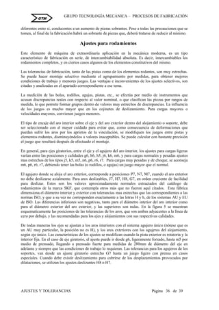 GRUPO TECNOLOGÍA MECÁNICA – PROCESOS DE FABRICACIÒN
AJUSTES Y TOLERANCIAS Página 36 de 39
GTM
diferentes entre sí, conducentes a un aumento de piezas sobrantes. Pese a todas las precauciones que se
tomen, al final de la fabricación habrá un sobrante de piezas que, deberá tratarse de reducir al mínimo.
Ajustes para rodamientos
Este elemento de máquina de extraordinaria aplicación en la mecánica moderna, es un tipo
característico de fabricación en serie, de intercambiabilidad absoluta. Es decir, intercambiables los
rodamientos completos, y en ciertos casos algunos de los elementos constitutivos del mismo.
Las tolerancias de fabricación, tanto de las pistas como de los elementos rodantes, son muy estrechas.
Se puede hacer montaje selectivo mediante el agrupamiento por medidas, para obtener mejores
condiciones de trabajo y menores juegos. Las ventajas e inconvenientes de los ajustes selectivos, son
citadas y analizadas en el apartado correspondiente a ese tema.
La medición de las bolas, rodillos, agujas, pistas, etc., se efectúa por medio de instrumentos que
acusan discrepancias reales con respecto al valor nominal, o que clasifican las piezas por rangos de
medida, lo que permite formar grupos dentro de valores muy estrechos de discrepancias. La influencia
de los juegos es mucho mayor que en los cojinetes de deslizamiento. Para cargas mayores o
velocidades mayores, convienen juegos menores.
El tipo de encaje del aro interior sobre el eje y del aro exterior dentro del alojamiento o soporte, debe
ser seleccionado con el mayor cuidado para evitar que, como consecuencia de deformaciones que
puedan sufrir los aros por los aprietos de la vinculación, se modifiquen los juegos entre pistas y
elementos rodantes, disminuyéndolos a valores inaceptables. Se puede calcular con bastante precisión
el juego que resultará después de efectuado el montaje.
En general, para ejes giratorios, entre el eje y el agujero del aro interior, los ajustes para cargas ligeras
varían entre las posiciones y calidades g6, h6, h5, j6, k6, m6, y para cargas normales y pesadas ajustes
mas estrechos de los tipos j5, k5, m5, n6, p6, r6, r7. Para cargas muy pesadas y de choque, se aconseja
m6, p6, r6, r7, debiendo tener las bolas (o rodillos, o agujas) un juego mayor que el normal.
El agujero donde se aloja el aro exterior, corresponde a posiciones P7, N7, M7, cuando el aro exterior
no debe deslizarse axialmente. Para aros deslizables, J7, H7, H8, G7, en orden creciente de facilidad
para deslizar. Estos son los valores aproximadamente normales extractados del catálogo de
rodamientos de la marca SKF, que contempla otros más que no fueron aquí citados. Esta fábrica
dimensiona el diámetro interior y exterior con tolerancias mas estrechas que las correspondientes a las
normas ISO, y que a su vez no corresponden exactamente a las letras H y h, de los sistemas AU y EU
de ISO. Las diferencias inferiores son negativas, tanto para el diámetro interior del aro interior como
para el diámetro exterior del aro exterior, y las superiores son nulas. En la figura 5 se muestran
esquematicamente las posiciones de las tolerancias de los aros, que son ambas adyacentes a la línea de
cero por debajo, y las recomendadas para los ejes y alojamientos con sus respectivas calidades.
De todas maneras los ejes se ajustan a los aros interiores con el sistema agujero único (nótese que es
un AU muy particular, la posición no es H), y los aros exteriores con los agujeros del alojamiento,
según eje único. Las características de los ajustes se modifican cuando la pista exterior es rotatoria y la
interior fija. En el caso de eje giratorio, el ajuste puede ir desde g6, ligeramente forzado, hasta m5 por
medio de prensado, llegando a prensado fuerte para medidas de 280mm de diámetro del eje en
adelante y siempre que las condiciones de trabajo lo requieran. Las tolerancias para los agujeros de los
soportes, van desde un ajuste giratorio estrecho G7 hasta un juego ligero con prensa en casos
especiales. Cuando debe existir deslizamiento para cubrirse de los desplazamientos provocados por
dilataciones, se utilizan los ajustes deslizantes H8 o H7.
 
