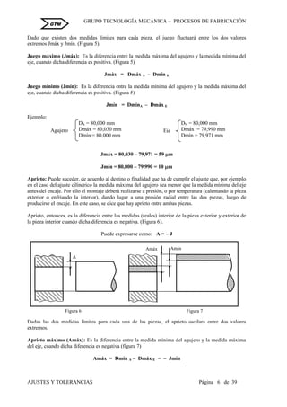 GRUPO TECNOLOGÍA MECÁNICA – PROCESOS DE FABRICACIÒN
AJUSTES Y TOLERANCIAS Página 6 de 39
GTM
Dado que existen dos medidas límites para cada pieza, el juego fluctuará entre los dos valores
extremos Jmáx y Jmín. (Figura 5).
Juego máximo (Jmáx): Es la diferencia entre la medida máxima del agujero y la medida mínima del
eje, cuando dicha diferencia es positiva. (Figura 5)
Jmáx = Dmáx A – Dmín E
Juego mínimo (Jmín): Es la diferencia entre la medida mínima del agujero y la medida máxima del
eje, cuando dicha diferencia es positiva. (Figura 5)
Jmín = DmínA – Dmáx E
Ejemplo:
DN = 80,000 mm DN = 80,000 mm
Dmáx = 80,030 mm Dmáx = 79,990 mm
Dmín = 80,000 mm Dmín = 79,971 mm
Jmáx = 80,030 – 79,971 = 59 m
Jmín = 80,000 – 79,990 = 10 m
Aprieto: Puede suceder, de acuerdo al destino o finalidad que ha de cumplir el ajuste que, por ejemplo
en el caso del ajuste cilíndrico la medida máxima del agujero sea menor que la medida mínima del eje
antes del encaje. Por ello el montaje deberá realizarse a presión, o por temperatura (calentando la pieza
exterior o enfriando la interior), dando lugar a una presión radial entre las dos piezas, luego de
producirse el encaje. En este caso, se dice que hay aprieto entre ambas piezas.
Aprieto, entonces, es la diferencia entre las medidas (reales) interior de la pieza exterior y exterior de
la pieza interior cuando dicha diferencia es negativa. (Figura 6).
Puede expresarse como: A = – J
Dadas las dos medidas límites para cada una de las piezas, el aprieto oscilará entre dos valores
extremos.
Aprieto máximo (Amáx): Es la diferencia entre la medida mínima del agujero y la medida máxima
del eje, cuando dicha diferencia es negativa (figura 7)
Amáx = Dmín A – Dmáx E = – Jmín
Agujero Eje
Figura 6
A
Amín
Amáx
Figura 7
solución
 