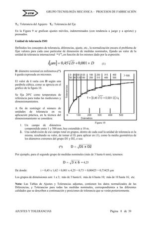 GRUPO TECNOLOGÍA MECÁNICA – PROCESOS DE FABRICACIÒN
AJUSTES Y TOLERANCIAS Página 8 de 39
GTM
TA: Tolerancia del Agujero TE: Tolerancia del Eje
En la Figura 9 se grafican ajustes móviles, indeterminados (con tendencia a juego y a aprieto) y
prensados.
Unidad de tolerancia ISO
Definidos los conceptos de tolerancia, diferencias, ajuste, etc., la normalización encara el problema de
fijar valores para cada caso particular de dimensión de medidas nominales, fijando un valor de la
unidad de tolerancia internacional “ i ”, en función de los mismos dado por la expresión:
  D
D
m
i 

 001
,
0
45
,
0 3
 (1)
D: diámetro nominal en milímetros.(*)
i queda expresada en micrones.
El valor de i varía con D según una
parábola cúbica, como se aprecia en el
gráfico de la figura 10.
Se fija 20ºC como temperatura de
referencia para todas las mediciones y
dimensionamientos.
A fin de restringir el número de
unidades de tolerancia en su
aplicación práctica, en la técnica del
dimensionamiento se considera:
1. Un campo de diámetros
comprendido entre 1 y 500 mm, hoy extendido a 10 m.
2. Una subdivisión de ese campo total en grupos, dentro de cada cual la unidad de tolerancia es la
misma, resultando su valor, de tomar el D, para aplicar en (1), como la media geométrica de
los diámetros extremos del grupo D1 y D2, o sea:
(*) 2
D
x
1
D
D 
Por ejemplo, para el segundo grupo de medidas nominales (más de 3 hasta 6 mm), tenemos:
6
x
3
D  = 4,25
De donde: i = 0,45 x 1,62 + 0,001 x 4,25 = 0,73 + 0,00425 = 0,73425 m
Los grupos de dimensiones son: 1 a 3; más de 3 hasta 6; más de 6 hasta 10; más de 10 hasta 16; etc.
Nota: Las Tablas de Ajustes y Tolerancias adjuntas, contienen los datos normalizados de las
Diferencias, y Tolerancias para todas las medidas nominales, correspondientes a las diferentes
calidades que se describen a continuación y posiciones de tolerancia que se verán posteriormente.
Figura 10
 