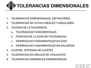 1
TOLERANCIAS DIMENSIONALES
1. TOLERANCIAS DIMENSIONALES. DEFINICIONES
2. TOLERANCIAS DE COTAS LINEALES Y ANGULARES.
3. CALIDAD DE LA TOLERANCIA.
a. TOLERANCIAS FUNDAMENTALES
b. POSICION DE LA ZONA DE TOLERANCIAS
c. DIFERENCIAS FUNDAMENTALES EN EJES
d. DIFERENCIAS FUNDAMENTALES EN AGUJEROS
4. AJUSTES. SISTEMAS DE AJUSTES
5. TOLERANCIAS EN DIBUJOS DE CONJUNTOS
6. TOLERANCIAS GENERALES DIMENSIONALES
 