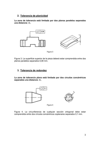2. Tolerancia de planicidad
La zona de tolerancia está limitada por dos planos paralelos separados
una distancia –t-.
Figura 3
Figura 3. La superficie superior de la pieza deberá estar comprendida entre dos
planos paralelos separados 0,08 mm.
3. Tolerancia de redondez
La zona de tolerancia plana está limitada por dos círculos concéntricos
separados una distancia –t-.
Figura 4
Figura 4. La circunferencia de cualquier sección ortogonal debe estar
comprendida entre dos círculos concéntricos coplanares separados 0,1 mm.
3
 