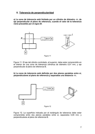 8. Tolerancia de perpendicularidad
a) La zona de tolerancia está limitada por un cilindro de diámetro –t-, de
eje perpendicular al plano de referencia, cuando el valor de la tolerancia
viene precedido por el signo Ø.
Figura 11
Figura 11. El eje del cilindro controlado, el superior, debe estar comprendido en
el interior de una zona de tolerancia cilíndrica de diámetro 0,01 mm, y eje
perpendicular al plano de referencia B.
b) La zona de tolerancia está definida por dos planos paralelos entre sí,
perpendiculares al plano de referencia y separados una distancia –t-.
Figura 12
Figura 12. La superficie indicada por el rectángulo de tolerancia debe estar
comprendida entre dos planos paralelos entre sí, separados 0,05 mm, y
perpendiculares al plano de referencia B.
7
 