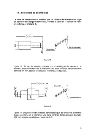 11. Tolerancia de coaxialidad
La zona de tolerancia está limitada por un cilindro de diámetro –t-, cuyo
eje coincide con el eje de referencia, cuando el valor de la tolerancia viene
precedido por el signo Ø.
Figura 15
Figura 15. El eje del cilindro indicado por el rectángulo de tolerancia, el
derecho, debe encontrarse en el interior de una zona cilíndrica de tolerancia de
diámetro 0,1 mm, coaxial con el eje de referencia, el izquierdo.
Figura 16
Figura 16. El eje del cilindro indicado por el rectángulo de tolerancia, el central,
debe encontrarse en el interior de una zona cilíndrica de tolerancia de diámetro
0,08 mm, coaxial con el eje de referencia A-B.
9
 