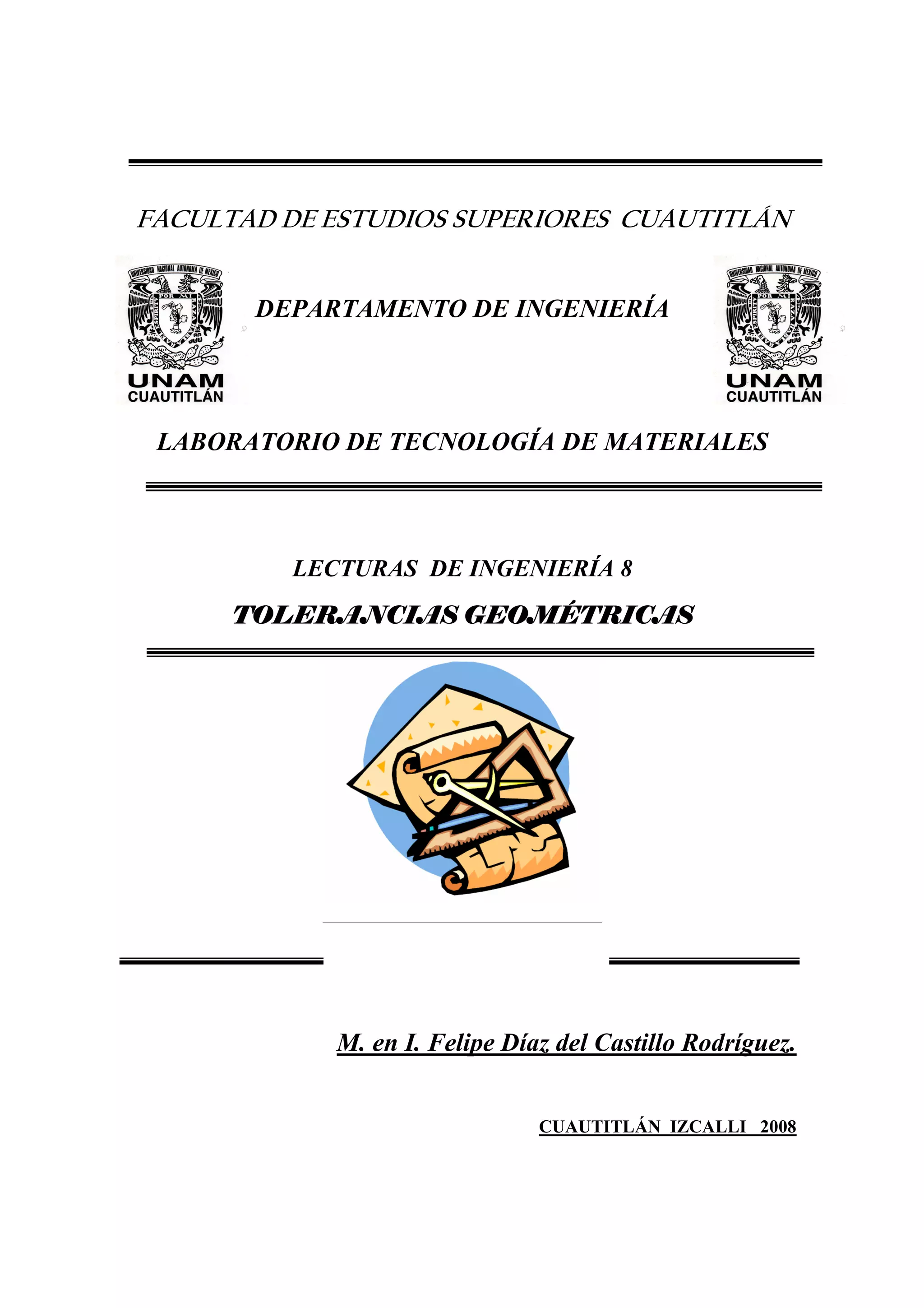 FACULTAD DE ESTUDIOS SUPERIORES CUAUTITLÁN

DEPARTAMENTO DE INGENIERÍA

LABORATORIO DE TECNOLOGÍA DE MATERIALES

LECTURAS DE INGENIERÍA 8
TOLERANCIAS GEOMÉTRICAS

M. en I. Felipe Díaz del Castillo Rodríguez.
CUAUTITLÁN IZCALLI 2008

 