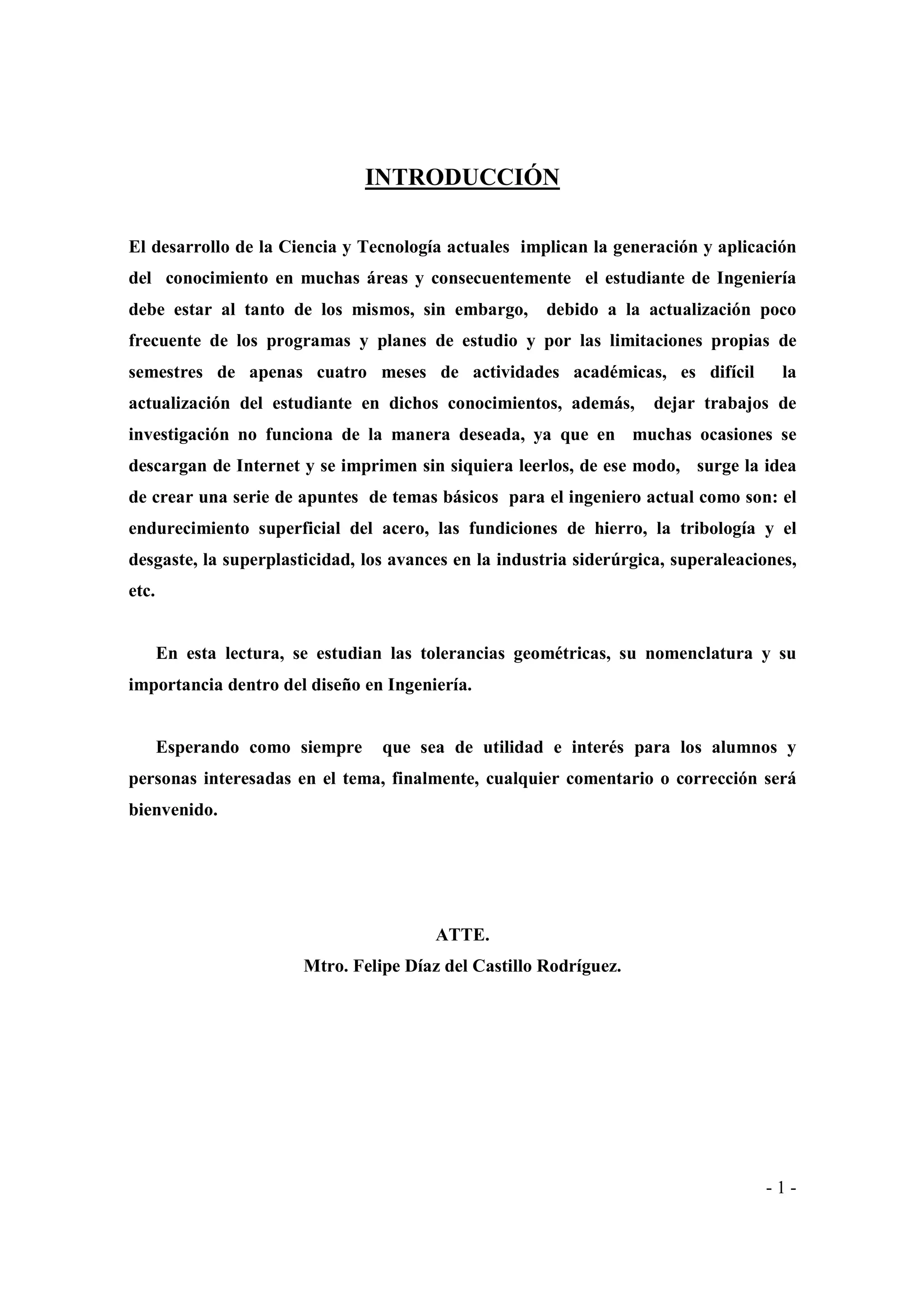 INTRODUCCIÓN
El desarrollo de la Ciencia y Tecnología actuales implican la generación y aplicación
del conocimiento en muchas áreas y consecuentemente el estudiante de Ingeniería
debe estar al tanto de los mismos, sin embargo,

debido a la actualización poco

frecuente de los programas y planes de estudio y por las limitaciones propias de
semestres de apenas cuatro meses de actividades académicas, es difícil
actualización del estudiante en dichos conocimientos, además,

la

dejar trabajos de

investigación no funciona de la manera deseada, ya que en muchas ocasiones se
descargan de Internet y se imprimen sin siquiera leerlos, de ese modo, surge la idea
de crear una serie de apuntes de temas básicos para el ingeniero actual como son: el
endurecimiento superficial del acero, las fundiciones de hierro, la tribología y el
desgaste, la superplasticidad, los avances en la industria siderúrgica, superaleaciones,
etc.

En esta lectura, se estudian las tolerancias geométricas, su nomenclatura y su
importancia dentro del diseño en Ingeniería.

Esperando como siempre

que sea de utilidad e interés para los alumnos y

personas interesadas en el tema, finalmente, cualquier comentario o corrección será
bienvenido.

ATTE.
Mtro. Felipe Díaz del Castillo Rodríguez.

-1-

 