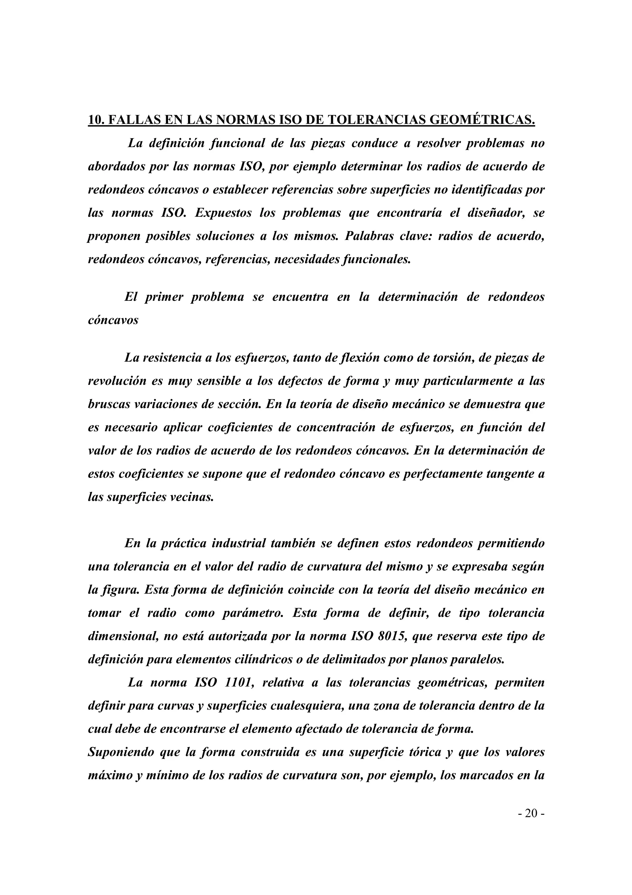 10. FALLAS EN LAS NORMAS ISO DE TOLERANCIAS GEOMÉTRICAS.
La definición funcional de las piezas conduce a resolver problemas no
abordados por las normas ISO, por ejemplo determinar los radios de acuerdo de
redondeos cóncavos o establecer referencias sobre superficies no identificadas por
las normas ISO. Expuestos los problemas que encontraría el diseñador, se
proponen posibles soluciones a los mismos. Palabras clave: radios de acuerdo,
redondeos cóncavos, referencias, necesidades funcionales.
El primer problema se encuentra en la determinación de redondeos
cóncavos
La resistencia a los esfuerzos, tanto de flexión como de torsión, de piezas de
revolución es muy sensible a los defectos de forma y muy particularmente a las
bruscas variaciones de sección. En la teoría de diseño mecánico se demuestra que
es necesario aplicar coeficientes de concentración de esfuerzos, en función del
valor de los radios de acuerdo de los redondeos cóncavos. En la determinación de
estos coeficientes se supone que el redondeo cóncavo es perfectamente tangente a
las superficies vecinas.

En la práctica industrial también se definen estos redondeos permitiendo
una tolerancia en el valor del radio de curvatura del mismo y se expresaba según
la figura. Esta forma de definición coincide con la teoría del diseño mecánico en
tomar el radio como parámetro. Esta forma de definir, de tipo tolerancia
dimensional, no está autorizada por la norma ISO 8015, que reserva este tipo de
definición para elementos cilíndricos o de delimitados por planos paralelos.
La norma ISO 1101, relativa a las tolerancias geométricas, permiten
definir para curvas y superficies cualesquiera, una zona de tolerancia dentro de la
cual debe de encontrarse el elemento afectado de tolerancia de forma.
Suponiendo que la forma construida es una superficie tórica y que los valores
máximo y mínimo de los radios de curvatura son, por ejemplo, los marcados en la
- 20 -

 