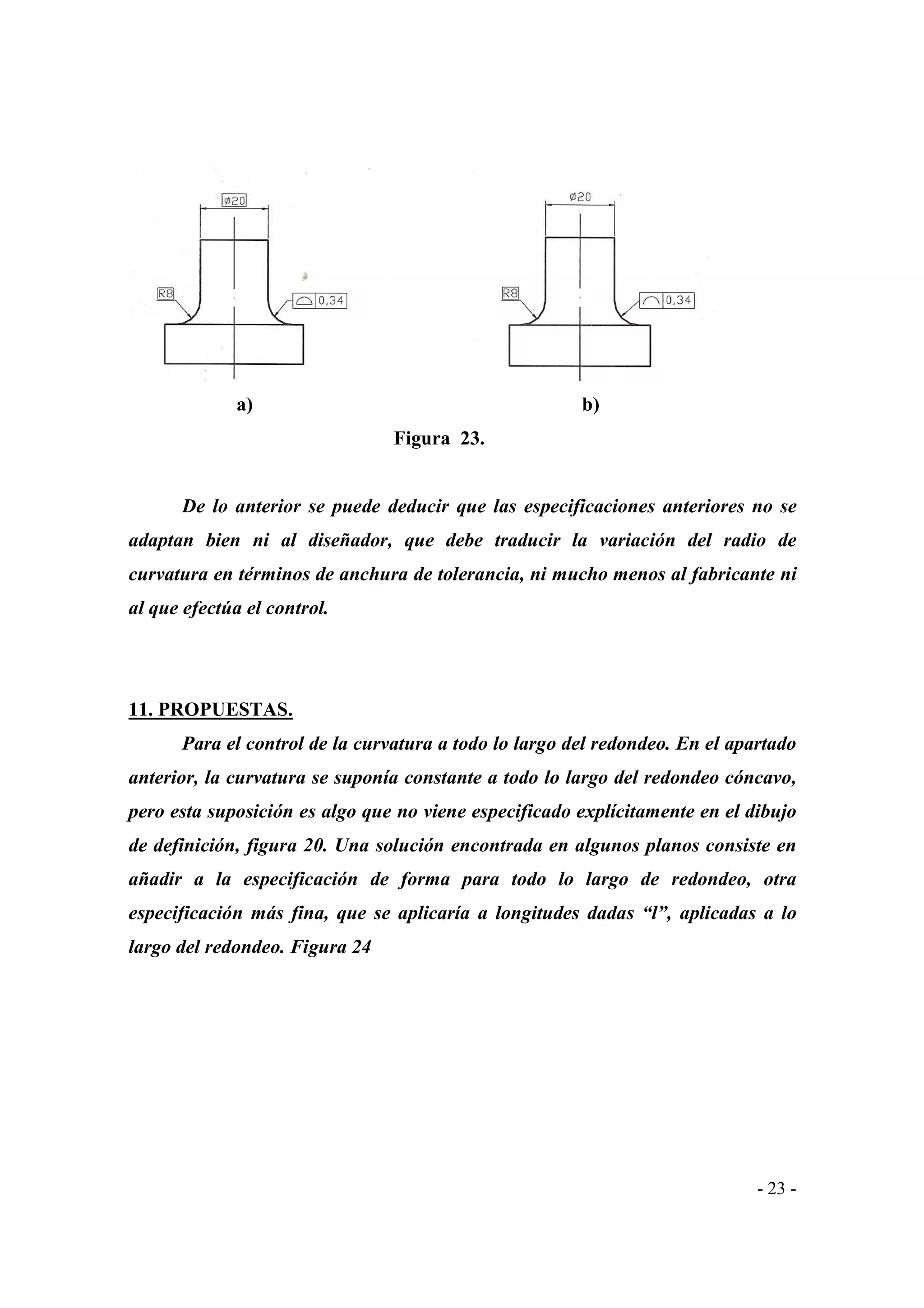 a)

b)
Figura 23.

De lo anterior se puede deducir que las especificaciones anteriores no se
adaptan bien ni al diseñador, que debe traducir la variación del radio de
curvatura en términos de anchura de tolerancia, ni mucho menos al fabricante ni
al que efectúa el control.

11. PROPUESTAS.
Para el control de la curvatura a todo lo largo del redondeo. En el apartado
anterior, la curvatura se suponía constante a todo lo largo del redondeo cóncavo,
pero esta suposición es algo que no viene especificado explícitamente en el dibujo
de definición, figura 20. Una solución encontrada en algunos planos consiste en
añadir a la especificación de forma para todo lo largo de redondeo, otra
especificación más fina, que se aplicaría a longitudes dadas “l”, aplicadas a lo
largo del redondeo. Figura 24

- 23 -

 