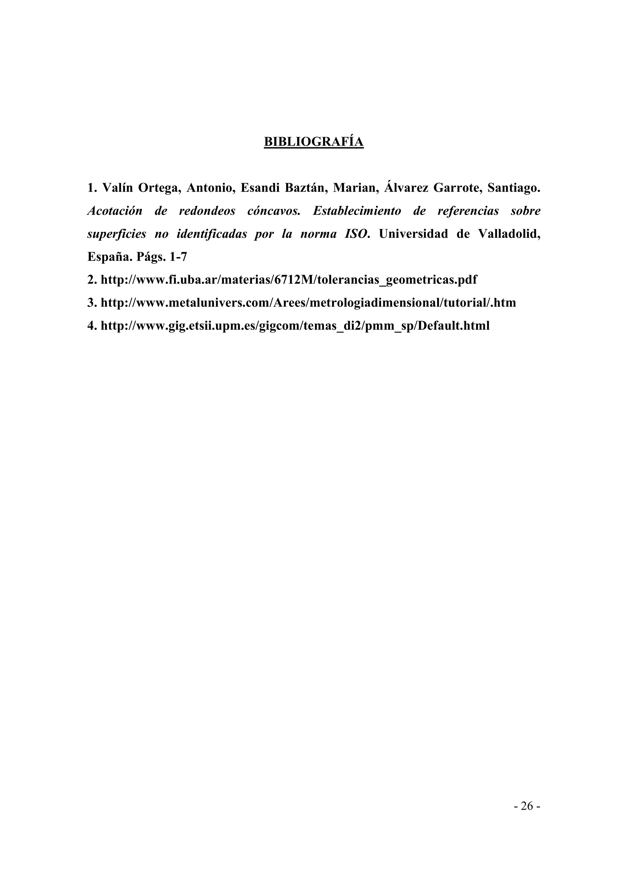 BIBLIOGRAFÍA

1. Valín Ortega, Antonio, Esandi Baztán, Marian, Álvarez Garrote, Santiago.
Acotación de redondeos cóncavos. Establecimiento de referencias sobre
superficies no identificadas por la norma ISO. Universidad de Valladolid,
España. Págs. 1-7
2. http://www.fi.uba.ar/materias/6712M/tolerancias_geometricas.pdf
3. http://www.metalunivers.com/Arees/metrologiadimensional/tutorial/.htm
4. http://www.gig.etsii.upm.es/gigcom/temas_di2/pmm_sp/Default.html

- 26 -

 