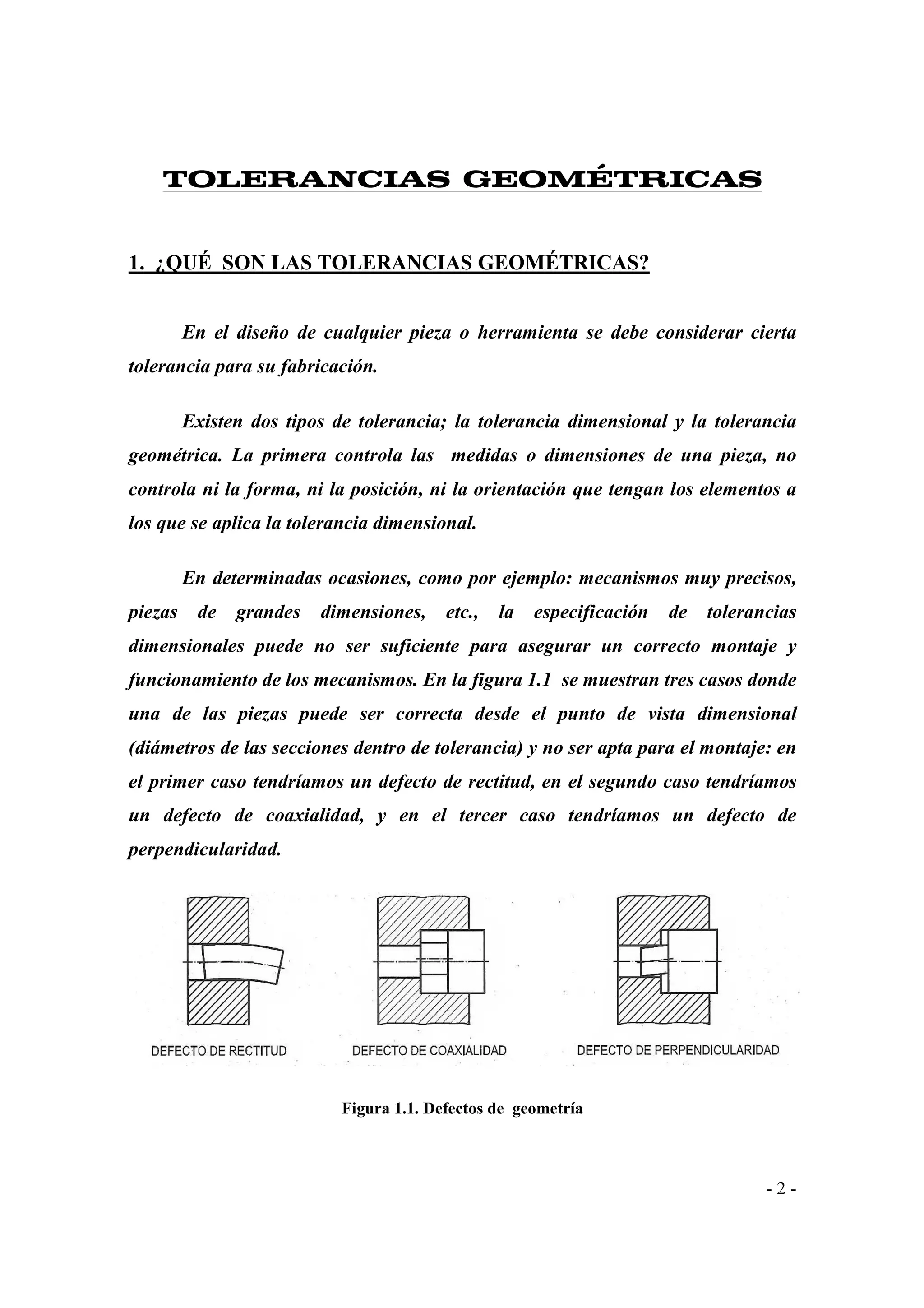 TOLERANCIAS GEOMÉTRICAS

1. ¿QUÉ SON LAS TOLERANCIAS GEOMÉTRICAS?
En el diseño de cualquier pieza o herramienta se debe considerar cierta
tolerancia para su fabricación.
Existen dos tipos de tolerancia; la tolerancia dimensional y la tolerancia
geométrica. La primera controla las medidas o dimensiones de una pieza, no
controla ni la forma, ni la posición, ni la orientación que tengan los elementos a
los que se aplica la tolerancia dimensional.
En determinadas ocasiones, como por ejemplo: mecanismos muy precisos,
piezas

de

grandes

dimensiones,

etc.,

la

especificación

de

tolerancias

dimensionales puede no ser suficiente para asegurar un correcto montaje y
funcionamiento de los mecanismos. En la figura 1.1 se muestran tres casos donde
una de las piezas puede ser correcta desde el punto de vista dimensional
(diámetros de las secciones dentro de tolerancia) y no ser apta para el montaje: en
el primer caso tendríamos un defecto de rectitud, en el segundo caso tendríamos
un defecto de coaxialidad, y en el tercer caso tendríamos un defecto de
perpendicularidad.

Figura 1.1. Defectos de geometría

-2-

 