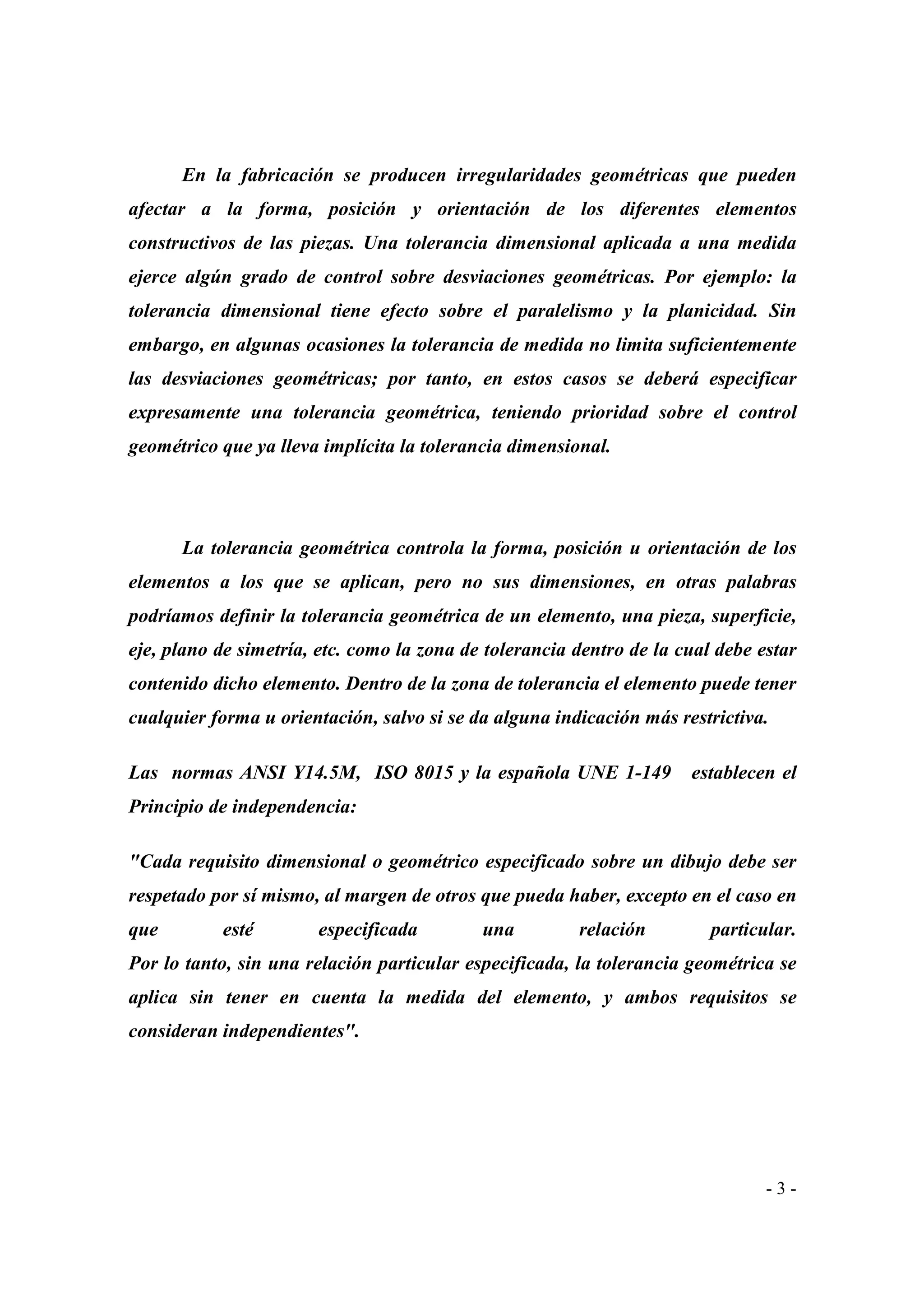 En la fabricación se producen irregularidades geométricas que pueden
afectar a la forma, posición y orientación de los diferentes elementos
constructivos de las piezas. Una tolerancia dimensional aplicada a una medida
ejerce algún grado de control sobre desviaciones geométricas. Por ejemplo: la
tolerancia dimensional tiene efecto sobre el paralelismo y la planicidad. Sin
embargo, en algunas ocasiones la tolerancia de medida no limita suficientemente
las desviaciones geométricas; por tanto, en estos casos se deberá especificar
expresamente una tolerancia geométrica, teniendo prioridad sobre el control
geométrico que ya lleva implícita la tolerancia dimensional.

La tolerancia geométrica controla la forma, posición u orientación de los
elementos a los que se aplican, pero no sus dimensiones, en otras palabras
podríamos definir la tolerancia geométrica de un elemento, una pieza, superficie,
eje, plano de simetría, etc. como la zona de tolerancia dentro de la cual debe estar
contenido dicho elemento. Dentro de la zona de tolerancia el elemento puede tener
cualquier forma u orientación, salvo si se da alguna indicación más restrictiva.
Las normas ANSI Y14.5M, ISO 8015 y la española UNE 1-149

establecen el

Principio de independencia:
"Cada requisito dimensional o geométrico especificado sobre un dibujo debe ser
respetado por sí mismo, al margen de otros que pueda haber, excepto en el caso en
que

esté

especificada

una

relación

particular.

Por lo tanto, sin una relación particular especificada, la tolerancia geométrica se
aplica sin tener en cuenta la medida del elemento, y ambos requisitos se
consideran independientes".

-3-

 